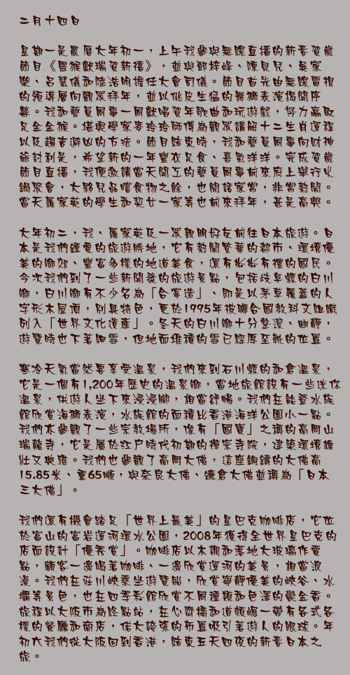 二月十四日

星期一是農曆大年初一，上午我參與無線直播的新春賀歲節目《靈猴獻瑞賀新禧》，並與鄧梓峰、陳貝兒、吳家樂、呂慧儀和陸浩明擔任大會司儀。節目首先由無線電視的領導層向觀眾拜年，並以佻皮生猛的舞獅表演揭開序幕。我和藝員同事一同獻唱賀年歌曲和玩遊戲，努力贏取足金金猴。堪輿學家麥玲玲師傅為觀眾講解十二生肖運程以及趨吉避凶的方法。節目結束時，我和藝員同事向財神爺討利是，希望新的一年豐衣足食、喜氣洋洋。完成賀歲節目直播，我便邀請當天開工的藝員同事前來府上舉行火鍋聚會，大夥兒品嚐食物之餘，也閒話家常，非常熱鬧。當天羅家英的學生和契女一家等也前來拜年，甚是高興。

大年初二，我、羅家英及一眾親朋好友前往日本旅遊。日本是我們鍾愛的旅遊勝地，它有熱鬧繁華的都市、環境優美的鄉郊、豐富多樣的地道美食，還有彬彬有禮的國民。今次我們到了一些新開發的旅遊景點，包括歧阜縣的白川鄉，白川鄉有不少名為「合掌造」、即是以茅草覆蓋的人字形木屋頂，別具特色，更於1995年被聯合國教科文組織列入「世界文化遺產」。冬天的白川鄉十分整潔、幽靜，遊覽時也下著細雪，但地面堆積的雪已經厚至靴的位置。

寒冷天氣當然要享受溫泉，我們來到石川縣的和倉溫泉，它是一個有1,200年歷史的溫泉鄉，當地旅館設有一些迷你溫泉，供遊人坐下來浸浸腳，相當舒暢。我們在能登水族館欣賞海獅表演，水族館的面積比香港海洋公園小一點。我們亦參觀了一些宗教場所，像有「國寶」之稱的高岡山瑞龍寺，它是屬於江戶時代初期的禪宗寺院，建築環境雄壯又典雅。我們也參觀了高岡大佛，這座銅鑄的大佛高15.85米、重65噸，與奈良大佛、鐮倉大佛並稱為「日本三大佛」。

我們還有機會踏足「世界上最美」的星巴克咖啡店，它位於富山的富岩運河環水公園，2008年獲得全世界星巴克的店面設計「優秀賞」。咖啡店以木調和落地大玻璃作賣點，顧客一邊喝著咖啡、一邊欣賞運河的美景，相當浪漫。我們在莊川峽乘坐遊覽船，欣賞寧靜優美的峽谷、水壩等景色，也在四季彩館欣賞不同種類和色澤的鬱金香。旅程以大阪市為終點站，在心齋橋和道頓崛一帶有各式各樣的餐廳和商店，偌大誇張的佈置吸引著遊人的眼球。年初六我們從大阪回到香港，結束五天四夜的新春日本之旅。