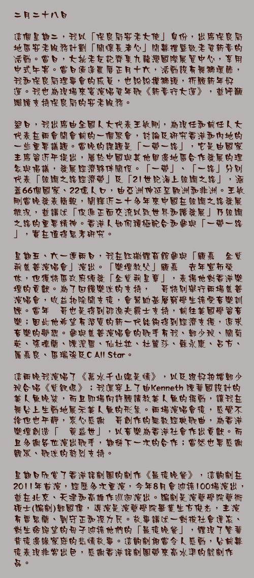 二月二十八日

這個星期二，我以「保良局安老大使」身份，出席保良局地區安老服務計劃「關懷長者心」閉幕禮暨敬老賀新春的活動。當日，大批老友記齊集九龍灣國際展貿中心，享用中式午宴。當日適逢農曆正月十六，活動設有舞獅環節，我和保良局理事會的成員，也紛紛摸獅頭，祈願新年好運。我也為現場來賓演唱賀年歌《新春行大運》，並呼籲繼續支持保良局的安老服務。

翌日，我出席由全國人大代表王敏剛，為現任和前任人大代表在兩會開會前的一個聚會，討論及研究香港和內地的一些重要議題。當晚的課題是「一帶一路」，它是由國家主席習近平提出，屬於中國與其他周邊地區合作發展的理念與倡議，發展經濟夥伴關係。「一帶」、「一路」分別代表「絲綢之路經濟帶」及「21世紀海上絲綢之路」，涵蓋66個國家、22億人口，由亞洲伸延至歐洲和非洲。王敏剛當晚發表簡報，闡釋近二十多年來中國在絲綢之路發展概況，並講述「促進正面交流以致世界和諧發展」乃絲綢之路的重要精神。香港人如何積極配合和參與「一帶一路」，實在值得思考研究。

星期五、六一連兩日，我在紅磡體育館參與「顧嘉煇金紫荊慈善演唱會」演出。「樂壇教父」顧嘉煇去年宣佈榮休，但獲特區政府頒發「金紫荊星章」，表揚他對香港樂壇的貢獻。為了回饋樂迷的支持，煇哥特別舉行兩場慈善演唱會，收益扣除開支後，會幫助基層窮學生接受音樂訓練。當年煇哥也是得到邵逸夫爵士支持，前往美國學習音樂；因此他希望有潛質的新一代能夠得到經濟支援，追求音樂的夢想。參與慈善演唱會的歌手有我、鄭少秋、關菊英、張德蘭、陳潔靈、仙杜拉、杜麗莎、蘇永康、呂方、羅嘉良、區瑞強及C All Star。

這兩晚我演唱了《萬水千山總是情》，以及跟好拍檔鄭少秋合唱《紫釵恨》；我還穿上了由Kenneth 陳華國設計的美人魚晚裝，而且即場向許願請教美人魚的擺動，讓我在舞台上生動地展示美人魚的形象。兩場演唱會後，感覺不捨但也平靜，衷心感謝煇哥創作的無數經典歌曲，為香港樂壇創造「煇黃盛世」，以音樂為香港社會作出貢獻。而且多謝各位演出歌手，期待下一次的合作；當然也要感謝觀眾、歌迷的熱烈支持。

星期日欣賞了香港話劇團的劇作《最後晚餐》，這齣劇在2011年首演，經歷多次重演，今年8月會迎接100場演出，並在北京、天津和高雄作巡迴演出。編劇是演藝學院藝術碩士(編劇)鄭國偉，導演是演藝學院畢業生方俊杰，主演有雷思蘭、劉守正和孫力民。故事講述一對被社會遺忘、對生命絕望的母子迎接他們的「最後晚餐」，體現了繁華背後邊緣家庭的悲情故事。這齣劇相當令人感動，台前幕後表現非常出色，感謝香港話劇團帶來高水準的戲劇作品。