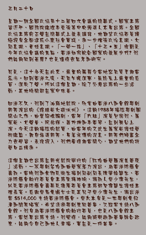 三月二十日

星期一就全國政協第十二屆四次會議的閉幕式。國家主席習近平、國務院總理李克強等中央領導人亦有出席。全國政協主席俞正聲在閉幕式上發表講話，他期望政協委員積極投身全面建成小康社會實踐，進一步增強政治意識、大局意識、責任意識。「一帶一路」、「十三‧五」規劃是今年政協會議的焦點，香港如何配合國家的發展步伐? 我們能夠做到甚麼? 也是值得去思考和研究。

可是，這十多天在北京，嚴重的霧霾令當地空氣質素相當惡劣。回到香港之後，天氣乍暖還寒，最終患上嚴重的感冒，還失了聲。所以這個星期，除了必須出席的一些活動，其他時間都在家中休養。

回港不久，我到了油麻地戲院，欣賞由香港八和會館粵劇新秀演出的《穆桂英大破洪州》。這齣1988年福陞粵劇團開山之作，由葉紹德編劇，當年「六柱」演員包括我、羅家英、尤聲普、阮兆輝、蕭仲坤和李香琴，在利舞台上演。今天這齣福陞的戲寶，由當年的文武生羅家英擔任藝術總監，親自指導新秀，有著承傳的深意。新秀們傾盡全力去學習，表現投入，我們看得相當開心，期望他們的技藝日益精進。

這個星期也出席在新光戲院舉行的「紅伶曲藝匯演慈善夜」活動，一眾粵劇名伶和曲藝家落力演出，為香港防癌會籌款。當晚我和食物及衛生福利局副局長陳肇始醫生、香港防癌會執行委員會主席朱楊珀瑜、捐款人蔡少偉先生，以及香港防癌會籌募及推廣委員會主席鄧智偉醫生擔任主禮嘉賓。感謝蔡馬愛娟女士及其兒子蔡少偉先生，捐出港幣 $514,000 支持香港防癌會。蔡太本身是一位粵劇愛好者和閨秀唱家，希望透過粵劇來做善事，又經常支持八和會館。我身為香港防癌會的執行委員，也是八和會館主席，當然要出席支持。我覺得，能夠將興趣和善事結合起來，能夠令自己和他人幸福，實在是一件美事。