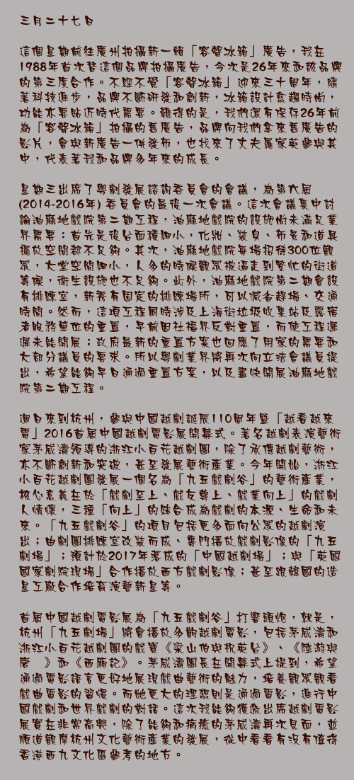三月二十七日

這個星期前往廣州拍攝新一輯「容聲冰箱」廣告，我在1988年首次替這個品牌拍攝廣告，今次是26年來和該品牌的第三度合作。不經不覺「容聲冰箱」迎來三十周年，隨著科技進步，品牌不斷研發和創新，冰箱設計愈趨時尚，功能亦要貼近時代需要。難得的是，我們還有保存26年前為「容聲冰箱」拍攝的舊廣告，品牌向我們拿來舊廣告的影片，會與新廣告一併發佈，也找來了丈夫羅家英參與其中，代表著我和品牌多年來的成長。

星期三出席了粵劇發展諮詢委員會的會議，為第六屆 (2014-2016年) 委員會的最後一次會議。這次會議集中討論油麻地戲院第二期工程，油麻地戲院的設施尚未滿足業界需要：首先是後台面積細小，化妝、裝身、佈景和道具擺放空間都不足夠。其次，油麻地戲院每場招待300位觀眾，大堂空間細小，人多的時候觀眾被逼走到繁忙的街道等候，衛生設施也不足夠。此外，油麻地戲院第二期會設有排練室，新秀有固定的排練場所，可以減省趕場、交通時間。然而，這項工程同時涉及上海街垃圾收集站及露宿者服務單位的重置，早前因社福界反對重置，而使工程遲遲未能開展；政府最新的重置方案也回應了用家的需要和大部分議員的要求。所以粵劇業界將再次向立法會議員提出，希望能夠早日通過重置方案，以及盡快開展油麻地戲院第二期工程。

週日來到杭州，參與中國越劇誕辰110周年暨「越看越來電」2016首屆中國越劇電影展開幕式。著名越劇表演藝術家茅威濤領導的浙江小百花越劇團，除了承傳越劇藝術，亦不斷創新和突破，甚至發展藝術產業。今年開始，浙江小百花越劇團發展一個名為「九五戲劇谷」的藝術產業，核心意義在於「戲劇至上、戲友尊上、戲業向上」的戲劇人情懷，三種「向上」的結合成為戲劇的本源、生命和未來。「九五戲劇谷」的項目包括更多面向公眾的越劇演出；由劇團排練室改裝而成、專門播放戲劇影像的「九五劇場」；預計於2017年落成的「中國越劇場」；與「英國國家劇院現場」合作播放西方戲劇影像；甚至跟韓國的造星工廠合作培育演藝新星等。

首屆中國越劇電影展為「九五戲劇谷」打響頭炮，就是，杭州「九五劇場」將會播放多齣越劇電影，包括茅威濤和浙江小百花越劇團的戲寶《梁山伯與祝英台》、《陸游與唐琬》和《西廂記》。茅威濤團長在開幕式上提到，希望通過電影語言更好地展現戲曲藝術的魅力，培養觀眾觀看戲曲電影的習慣。而她更大的理想則是通過電影，進行中國戲劇和世界戲劇的對話。這次我能夠獲邀出席越劇電影展實在非常高興，除了能夠和病癒的茅威濤再次見面，並順道觀摩杭州文化藝術產業的發展，從中看看有沒有值得香港西九文化區參考的地方。