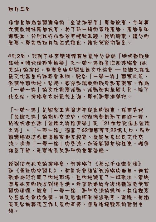 四月三日

這個星期為美國雅培的「金裝加營素」廣告配音，今年再次獲邀擔任廣告代言，拍了新一輯的電視廣告，廣告有兩個版本，分別以行山和羽毛球做主題，說明健康、護心的重要。廣告於四月初正式推出，請大家密切留意。

4月2日，我到了北京樂視體育生態中心參與「時代歡歌絲路情‧時代精神中國夢」之一帶一路群星巡迴演唱會 (北京站) 的演出。音樂會由中國生態文化協會 – 絲綢之路生態文化萬里行組委會主辦，配合「一帶一路」國家政策，邀請中國內地、台灣、香港和瑞典的歌手和音樂家，作為「一帶一路」的文化推廣活動。活動面向全國人民，除了北京站，演唱會亦計劃於上海、廣州和香港舉行。

「一帶一路」是國家主席習近平提出的國策，借用古代「絲綢之路」的對外交流史，好像明朝鄭和下西洋一樣，於現代建立起「絲綢之路經濟帶」及「21位世紀海上絲綢之路」。「一帶一路」涵蓋了62個國家及22億人口，而中國積極與這些周邊國家相互投資、發展生意以及文化交流。通過「一帶一路」的交流，加強各國友好往來，增進相互了解，是實現長久和平的重要基礎。

說到這次北京的演唱會，我演唱了《萬水千山總是情》和《勇敢的中國人》，都是大會指定我演唱的曲目。兩首歌曲為我打開了內地市場，在內地積累了一班歌迷，當晚還有北京的歌迷到場支持。希望歌曲能令現場觀眾感受家國的情懷，體會「一帶一路」和平交流的精神。在這裡衷心感謝大會的邀請，以及感謝所有演出歌手、樂隊、舞蹈員及台前幕後工作人員的辛勞，還有現場觀眾的熱烈支持。