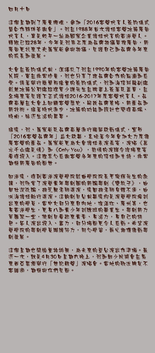 四月十日

這個星期到了廣東順德，參加「2016容聲代言人簽約儀式暨合作夥伴答謝會」。我在1988年首次擔任容聲冰箱廣告代言人，算是較早一批為國家企業擔任代言的香港藝人。轉眼已經28年，今年是我第三度為品牌拍攝電視廣告，新廣告更找來丈夫羅家英參與拍攝，見證自己和品牌多年來的成長和發展。

大會在簽約儀式前，還播放了我在1990年的容聲冰箱廣告片段，實在非常珍貴，我也分享了跟品牌合作的點滴和感受。接著舉行簡單而隆重的簽約儀式，我和海信科龍副總裁兼冰箱公司總經理賈少謙先生在聘書上簽署及蓋章，在全場來賓見證下正式擔任2016-2017年度容聲代言人。品牌高層在大會上回顧容聲歷史、解說品牌策略、新產品和新技術。隨著時代進步，冰箱的功能和設計也變得高端、時尚，貼近生活的需要。

隨後，我、羅家英及品牌高層進行觸屏啟動儀式，宣佈「2016容聲品牌年」盛大啟幕，意味著今年會加大力度推廣容聲的產品。羅家英更為大會擔任表演嘉賓，演唱《萬水千山總是情》和《Only You》，熱情的演繹令現場來賓看得投入。這裡衷心感謝容聲多年來的信任和支持，非常期待新廣告的面世。

回港後，得到香港演藝學院戲曲學院院長毛俊輝先生的邀請，我欣賞了演藝青年粵劇團的新編粵劇《雙教子》，由周仕深改編，胡芝風老師導演，後因胡老師身體不適，由洪海擔任執行導演。這齣劇目台前幕後均是演藝學院培訓出來的學員，當中大部分來自內地，像湛江、廣州等，也有香港學生，更有八和青少年訓練班的畢業生。粵劇新力軍匯聚一堂，使劇目看起來青春、有活力，有自己的特色。各人演出投入、盡力，部分場面更令人感動。希望演藝學院的粵劇學員繼續努力，用心學習，薪火相傳推動粵劇發展。

這個星期也開始重拾排舞，為未來的登台演出作準備。最近一次，就是4月30日星期六晚上，我和鄭少秋將會在馬來西亞雲頂舉行「世紀靚聲」演唱會。當地的歌迷朋友不容錯過，期待與你們見面。