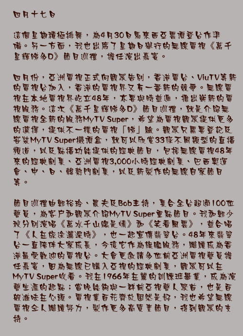 四月十七日

這個星期積極排舞，為4月30日馬來西亞雲頂登台作準備。另一方面，我也出席了星期日舉行的無線電視《萬千星輝睇多D》節目巡禮，擔任演出嘉賓。

四月份，亞洲電視正式向觀眾告別，香港電台、ViuTV等新的電視台加入，香港的電視界又有一番新的競爭。無線電視在本地電視界屹立48年，亦要與時並進，推出嶄新的電視服務。這次《萬千星輝睇多D》節目巡禮，就是介紹無線電視全新的服務MyTV Super，希望為電視觀眾提供更多的選擇，提供不一樣的電視「睇」驗。觀眾只需要登記及安裝MyTV Super機頂盒，就可以欣賞33條不同類型的直播頻道，以及點播功能提供的經典節目，包括無線電視48年來的經典劇集、亞洲電視3,000小時經典劇集、巴西奧運會、中、日、韓熱門劇集，以及新製作的無線自家節目等。

節目巡禮由鄭裕玲、農夫及Bob主持，集合全台超過100位藝員，為客戶和觀眾介紹MyTV Super重點節目。我和鄭少秋分別演唱《萬水千山總是情》和《笑看風雲》，並合唱了《人在旅途灑淚時》，也一起宣傳翡翠台。48年來翡翠台一直陪伴大家成長，今後它作為旗艦服務，繼續成為香港最受歡迎的電視台。大會更邀請多位前亞洲電視藝員擔任嘉賓，因為無線已購入亞視的經典劇集，觀眾可以在MyTV Super收看。我在1966年在麗的訓練班畢業，成為演藝生涯的起點；當晚能夠與一群前亞視藝人聚首，也是百般滋味在心頭。電視業百花齊放固然是好，我也希望無線電視仝人繼續努力，製作更多高質素節目，得到觀眾的支持。