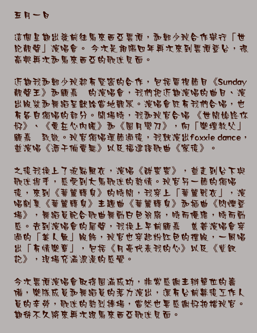 五月一日

這個星期出發前往馬來西亞雲頂，和鄭少秋合作舉行「世紀靚聲」演唱會。 今次是相隔四年再次來到雲頂登台，很高興再次和馬來西亞的歌迷見面。

近期我和鄭少秋都有緊密的合作，包括電視節目《Sunday靚聲王》和顧嘉煇的演唱會，我們把近期演唱的曲目、演出服裝和舞蹈呈獻給當地觀眾。演唱會既有我們合唱，也有各自獨唱的部分。開場時，我和秋官合唱 《世間始終你好》、《愛在心內暖》和《圓月彎刀》，向「樂壇教父」顧嘉煇致敬。秋官獨唱環節過後，我就演出foxxie dance，並演唱《酒干倘賣無》以及福建語歌曲《家後》。

之後我換上了波點風衣，演唱《甜蜜蜜》，並走到台下與歌迷握手，感受到大馬歌迷的熱情。秋官另一節的獨唱後，來到《華麗轉身》的時間，我穿上「華麗戰衣」，演唱劇集《華麗轉身》主題曲《華麗轉身》和插曲《閃爍登場》，舞蹈員配合歌曲舞動白色羽扇，時而優雅，時而動感。去到演唱會的尾聲，我換上早前顧嘉煇慈善演唱會穿過的「美人魚」服飾，秋官也穿起粉紅色的禮服，一同唱出「有情樂章」，包括《月亮代表我的心》以及《紫釵記》，現場充滿浪漫的感覺。

今次雲頂演唱會取得圓滿成功，非常感謝主辦單位的籌備，樂隊成員和舞蹈員的落力演出，還有台前幕後工作人員的辛勞，歌迷的熱烈捧場，當然也要感謝好拍檔秋官。期待不久將來再次跟馬來西亞歌迷見面。