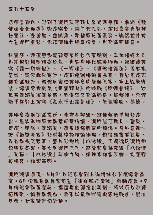 五月十五日

這個星期六，我到了澳門威尼斯人金光綜藝館，參與《靚聲情牽金曲夜》的演唱會。除了我之外，演出嘉賓也包括杜麗莎、陳潔靈、鍾鎮濤、夏韶聲及羅嘉良。雖然並非首次在澳門登台，但這個組合極具份量，也充滿新鮮感。

杜麗莎、陳潔靈和夏韶聲曾經合作音樂劇，三位唱得之人再度同台固然值得紀念，也各自唱出經典歌曲。鍾鎮濤演唱《讓一切隨風》、《一段情》、《讓我坦蕩蕩》等首本名曲，展示非凡實力。演而優則唱的羅嘉良，舞台表演亦都充滿魅力。而我則擔任演唱會的壓軸嘉賓，穿上紅色晚裝，唱出電視劇集《華麗轉身》的快歌《閃爍登場》，四位男舞蹈員揮舞羽扇，既優雅又充滿動感。尾聲時，全體歌手在台上演唱《萬水千山總是情》，氣氛愉快、熱鬧。

演唱會得到圓滿成功，非常高興跟一班靚聲歌手同台演出。感謝主辦單位和葉尚華伉儷、澳門威尼斯人、監製、導演、樂隊、舞蹈員，還有現場觀眾的捧場。另外感謝一班《歡樂今宵》台前幕後拍檔的捧場，好像賴偉棠監製、森森和祝文君等。翌日我相約「八姑娘」何婉鴻及澳門的好朋友茶聚，每次到澳門工作、遊覽都會抽空跟「八姑娘」見面。「八姑娘」年逾九旬，精神亦相當不錯，大家輕鬆暢談，非常高興。

澳門演出過後，5月21日我亦會到上海擔任呂方演唱會嘉賓。6月份就會和羅家英在「海洋航行者號」郵輪演出。9月份我會和羅家英、福陞粵劇團演出粵劇。所以近日都積極練歌、排舞和操曲，務求以最佳狀態與各地歌迷、戲迷見面，大家請密切期待。