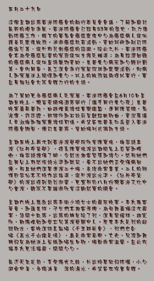 五月二十九日

這個星期出席香港防癌會的執行委員會會議，了解和商討最新的項目進展。香港防癌會已經有53年的歷史，致力推動防癌工作，轄下的賽馬會癌症康復中心為癌症病人提供護養及康復服務。通過癌症教育活動、資助科研和制訂防癌指引等，提升市民對癌症的認識。除此之外，香港防癌會亦為受癌症影響的家庭提供支援及輔導；為有經濟困難的癌症病人提供直接藥物資助、慈善愛心病床和心願計劃等。會內同事、義工還會進行家居探訪和康樂活動，向病人和家屬送上關懷和愛心。以上的服務能夠得以實行，實在有賴社會大眾身體力行的支持。

為了幫助更多癌症病人及家屬，香港防癌會在6月10日星期五晚上，假富豪機場酒店舉行「攜手同行愛心夜」慈善晚宴籌募善款，由趙增熹擔任音樂總監，連同陳慧嫻、馬浚偉、許廷鏗、鄧健泓和石詠莉呈獻經典歌曲，資深廣播人車淑梅和伍家廉擔任司儀。希望各位善長仁翁登入香港防癌會網頁，預訂慈善席、贊助場刊或捐款支持。

星期五晚上再次到香港演藝學院欣賞陳寶珠、梅雪詩主演《牡丹亭驚夢》，得悉陳寶珠演出期間患上感冒和咳嗽，梅雪詩撞傷了腳，令戲迷相當緊張和擔心。然而她們在舞台上仍然保持水準和默契，看不出她們正受傷病困擾。而且她們還要連演二十場，表現非常專業。二人的師傅白雪仙亦不時作出指導，提升演出水準。《牡丹亭驚夢》的演出得到熱烈迴響，更宣佈於八月份假香港文化中心重演，觀眾不要錯過欣賞這齣戲寶的機會。

星期六晚上應邀出席李衛少琦女士的壽辰晚宴。李太雍容華貴、和藹慈祥，子女們亦相當孝順，為母親籌備這次壽宴，筵開十數席。出席的朋友除了我，還有黎耀祥、胡定欣、歐陽德勛和蔡立兒等演藝圈中人。原來李太是我的超級歌迷，當晚還特意點唱《千王群英會》，我們也合唱《萬水千山總是情》，真是非常高興。丈夫、兒孫和親朋好友為她送上蛋糕和唱生日歌，場面非常溫馨。在此祝福李太更添福壽、開開心心。

最近天氣炎熱，享受陽光之餘，外出時要做好防曬，小心避免中暑，多喝消暑祛濕的湯水，希望各位保重身體。