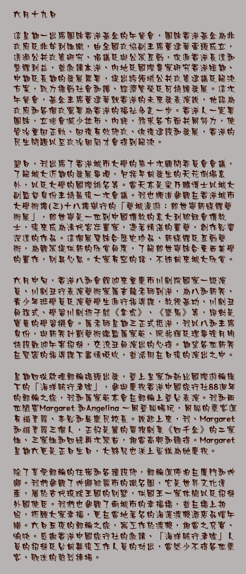 六月十九日

這星期一出席團結香港基金的午餐會，團結香港基金為非政府及非牟利組織，由全國政協副主席董建華牽頭成立，透過公共政策研究、倡議及與公眾互動，促進香港長遠和整體利益，並邀請本港、內地及國際專家研究香港短期、中期及長期的發展需要，提出跨領域公共政策建議及解決方案，致力推動社會和諧、經濟繁榮及可持續發展。這次午餐會，基金主席董建華就香港的未來發表演說，他認為政府和各個政黨要為香港的福祉多走一步。香港人一定要團結，立法會減少拉布、內耗，務求各方面共同努力，使管治重回正軌、回復有效施政、恢復建設和發展，香港的民生問題以至政治困局才會得到解決。

翌日，我出席了香港城市大學的第十次顧問委員會會議，了解城大近期的發展事項，包括早前發生的天花倒塌意外，以及大學的國際排名等。當天亦是梁乃鵬博士以城大副監督身份主持最後一次會議。我也順道參觀在香港城市大學術樓(三)十八樓舉行的「藝城漫遊：郎世寧新媒體藝術展」，郎世寧是一位到中國傳教的意大利耶穌會傳教士，後來成為清代宮廷畫家，憑著精湛的畫藝，創作影響深遠的作品。這個展覽結合歷史珍品、新媒體及互動藝術，為觀眾提供新的欣賞角度，了解郎世寧結合東西美學的畫作，別具心思。大家有空的話，不妨前來城大欣賞。

六月中旬，香港八和會館迎來重慶市川劇院國家一級演員、川劇丑行表演藝術家羅吉龍老師到港，為八和新秀、青少年班學員及演藝學生進行指導課，教授基功、川劇丑角程式、學習川劇折子戲《拿虎》、《墜馬》等，絕對是寶貴的學習機會。羅老師星期三正式抵港，我以八和主席身份，與新秀計劃藝術總監羅家英、阮兆輝及理事徐月明特設歡迎午宴招待，交流丑角演出的心得。期望各位新秀在緊密的指導課下盡情吸收，並活用在日後的演出之中。

星期四從啟德郵輪碼頭出發，登上皇家加勒比國際遊輪旗下的「海洋航行者號」，參與慶祝香港中國旅行社88週年的郵輪之旅，我和羅家英亦會在郵輪上登台表演。我和兩位閨蜜Margaret 和Angelina 一同登船暢玩，同船的乘客還有禢素霞、李影和吳康民校長。說起上來，我、Margaret 和禤素霞三個人，正好是麗的電視劇集《四千金》的二家姐、三家姐和四妹再次聚首，相當高興和難得。Margaret 星期六更是正日生日，大夥兒也送上蛋糕為她慶祝。

除了享受郵輪的住宿和各種設施，郵輪還停泊在廈門和沖繩。我們參觀了沖繩那霸市的識名園，它是世界文化遺產，屬於古代琉球王國的別墅，供國王一家休閒以及招待外國使臣。我們也參觀了南城市的幸福橋，並在橋上拍照，祈願大家幸福，更在當地著名的海濱渡假酒店品嚐午膳。六日五夜的郵輪之旅，寓工作於渡假，相當之充實、愉快。感謝香港中國旅行社的邀請、「海洋航行者號」人員的招待及台前幕後工作人員的付出，當然少不得各位乘客、歌迷的熱烈捧場。