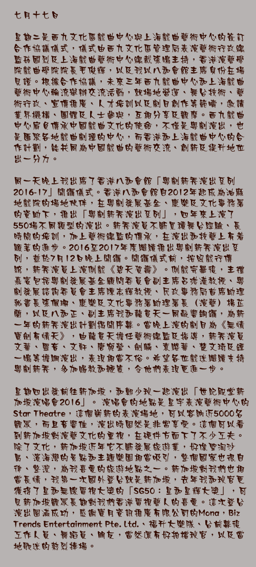 七月十七日

星期二是西九文化區戲曲中心與上海戲曲藝術中心的簽訂合作協議儀式，儀式由西九文化區管理局表演藝術行政總監茹國烈及上海戲曲藝術中心總裁張鳴主持，香港演藝學院戲曲學院院長毛俊輝，以及我以八和會館主席身份在場見證。根據合作協議，未來三年西九戲曲中心和上海戲曲藝術中心輪流舉辦交流活動，就場地營運、舞台技術、藝術行政、宣傳推廣、人才培訓以及劇目創作等範疇，邀請業界機構、團體及人士參與，互相分享及觀摩。西九戲曲中心肩負傳承中國戲曲文化的使命，不僅是粵劇演出，也是匯聚各地戲曲劇種的中心，而香港和上海戲曲中心的合作計劃，能共同為中國戲曲的藝術交流、創新及提升地位出一分力。

同一天晚上我出席了香港八和會館「粵劇新秀演出系列2016-17」開鑼儀式。香港八和會館自2012年起成為油麻地戲院的場地伙伴，在粵劇發展基金、康樂及文化事務署的資助下，推出「粵劇新秀演出系列」，四年來上演了550場不同類型的演出。新秀演員不斷累積舞台經驗、長時間的培訓，加上藝術總監的傳承，在演出和技藝上有着顯著的進步。2016至2017年度繼續推出粵劇新秀演出系列，並於7月12日晚上開鑼。開鑼儀式前，按照戲行傳統，新秀演員上演例戲《碧天賀壽》。例戲完畢後，主禮嘉賓包括粵劇發展基金顧問委員會副主席呂汝漢教授、粵劇發展諮詢委員會主席陳志輝教授、民政事務局首席助理秘書長張佩珊、康樂及文化事務署助理署長（演藝）楊芷蘭，以及八和正、副主席我和龍貫天一同敲響銅鑼，為新一年的新秀演出計劃揭開序幕。當晚上演的劇目為《無情寶劍有情天》，由龍貫天擔任藝術總監及指導，新秀演員文華、靈音、文軒、唐宛瑩、劍麟、袁纓華、楚文琦及鍾一鳴等擔綱演出，表現相當不俗。希望各位戲迷繼續支持粵劇新秀，多加賜教和鞭策，令他們表現更進一步。

星期四出發前往新加坡，和鄭少秋一起演出「世紀殿堂新加坡演唱會2016」。 演唱會的地點是星宇表演藝術中心的 Star Theatre，這個嶄新的表演場地，可以容納近5000名觀眾，而且音響佳，演出時固然是非常享受。這個可以看到新加坡對演藝文化的重視，在硬件方面下了不少工夫。 除了文化，新加坡近年它不斷發展旅遊業，好像聖淘沙島、濱海灣的景點和主題樂園相當吸引，整個國家也很自律、整潔，為我喜愛的旅遊地點之一。新加坡對我們也相當長情，我第一次國外登台就是新加坡，去年我和秋官更獲得了星和無線電視大獎的「SG50：星和星輝大獎」，可見新加坡觀眾長期對我們香港電視藝人的喜愛。這次登台演出圓滿成功，感謝寶月資訊推廣有限公司的Mona，Biz Trends Entertainment Pte. Ltd.、福升大樂隊、台前幕後工作人員、舞蹈員、朋友，當然還有好拍檔秋官，以及當地歌迷的熱烈捧場。 