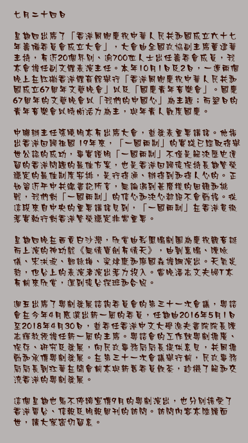 七月二十四日

星期四出席了「香港同胞慶祝中華人民共和國成立六十七年籌備委員會成立大會」，大會由全國政協副主席董建華主持，有近20個界別、逾700位人士出任籌委會成員，我亦會擔任副文體表演主任。本年10月1日及2日，一連兩個晚上在紅磡香港體育館舉行「香港同胞慶祝中華人民共和國成立67周年文藝晚會」以及「國慶青年音樂會」。國慶67周年的文藝晚會以「我們的中國心」為主題；而翌日的青年音樂會以時尚活力為主，與年青人歡度國慶。 

中聯辦主任張曉明亦有出席大會，並發表重要講話。他指出香港回歸祖國 19年來，「一國兩制」的實踐已經取得舉世公認的成功，事實證明「一國兩制」不僅是解決歷史遺留的香港問題的最佳方案，也是香港回歸後保持長期繁榮穩定的最佳制度安排，是行得通、辦得到和得人心的。正如習近平中共總書記所言，無論遇到甚麼樣的困難和挑戰，我們對「一國兩制」的信心和決心都絕不會動搖。從這段來自中央的重要講話見到，「一國兩制」在香港貫徹落實執行對香港繁榮穩定非常重要。

星期四晚在西貢白沙灣，欣賞由彩鳳鳴劇團為慶祝觀音誕而上演的神功戲《無情寶劍有情天》，由劉惠鳴、陳咏儀、宋洪波、鄭詠梅、梁煒康和廖國森擔綱演出。天氣炎熱，但台上的表演者演出落力投入。當晚潘志文夫婦T亦有前來欣賞，還到後台探班和合照。

週五出席了粵劇發展諮詢委員會的第三十一次會議，粵諮會在今年4月底選出新一屆的委員，任期由2016年5月1日至2018年4月30日，並委任香港中文大學逸夫書院院長陳志輝教授擔任新一屆的主席。粵諮會的工作就粵劇推廣、保存、研究及發展，向民政事務局局長提供意見，共同推動和承傳粵劇發展。在第三十一次會議舉行前，民政事務局局長劉江華在開會前亦與新舊委員飲茶，趁機了解和交流香港的粵劇發展。

這個星期也馬不停蹄宣傳9月的粵劇演出，也分別接受了香港電台、信報及明報周刊的訪問。訪問內容亦陸續面世，請大家密切留意。