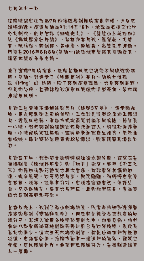 七月三十一日

這段時間也忙於為9月份福陞粵劇團的演出準備，連日來積極排練。演出日期為9月14至18日，地點為香港文化中心大劇院，劇目包括《蝴蝶夫人》、《琵琶山上英雄血》及《楊枝露滴牡丹開》，台柱陣容有我、羅家英、尤聲普、阮兆輝、新劍郎、呂洪廣、廖國森、高麗及李沛妍。門票在2016年8月8日(星期一)起於城市電腦售票網發售，請各位戲迷多多支持。

為了宣傳9月的演出，數個星期以來也接受不同媒體的訪問。星期一我接受了《明報周刊》每月一期的女性雜誌《Ming’s》訪問，除了談到演藝經歷，也會談到美容、保養的心得，在雜誌裡我還會以突破的造型亮相，各位讀者拭目以待。

星期三在電視廣播城錄影節目《娛樂3兄弟》，接受陸浩明、區永權和衛志豪的訪問，三位都是娛樂記者與主播出身，擅長以輕鬆、有趣方式與嘉賓討論不同話題。節目長一小時，我們談到的話題比較廣泛和深入，好像初進演藝圈、小時候的居住區域、經典角色和家庭生活等，氣氛相當愉快。節目將於無線電視J2台播出，觀眾請留意播出日期。

星期五下午，我和契女謝婷婷前往清水灣片廠，探望正在拍攝劇集《賭城群英會》的「四哥」謝賢。當年《千王之王》的羅四海和花艷棠也再次重逢，勾起當年拍攝的回憶，很多感覺。四哥依然有型、風度翩翩，而婷婷也愈來愈美麗、懂事，做事有分寸，也懂得照顧自己、愛護父母、兄弟和朋友，事業也有所成，真的非常成長，身為契媽也感到高興和安慰。

星期日晚上，我到了高山劇場新翼，欣賞李沛妍和陳澤蕾演出的粵劇《雙仙拜月亭》，兩位都是接受高深教育的知識分子，亦投入那麼多時間於粵劇之中，相當感動。他們參與八和會館油麻地戲院新秀計劃已有四年時間，表現有莫大的進步。這次五天六場的劇目，都是由兩位新秀親自挑選，也相當合適。演繹方面有一種清新的氣息，觀眾也受落，可以繼續合作。希望兩位繼續努力，在粵劇造詣更上一層樓。
