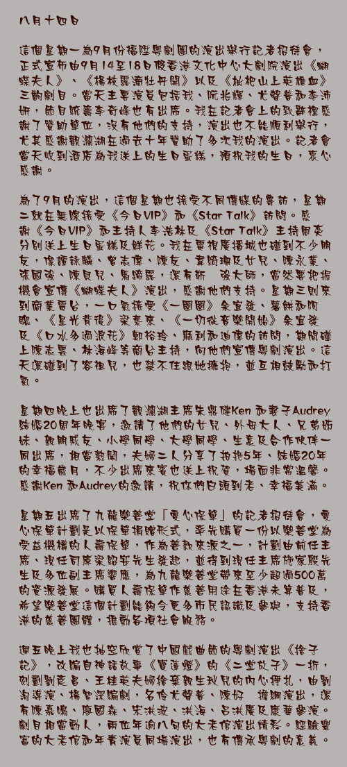 八月十四日

這個星期一為9月份福陞粵劇團的演出舉行記者招待會，正式宣佈由9月14至18日假香港文化中心大劇院演出《蝴蝶夫人》、《楊枝露滴牡丹開》以及《枇杷山上英雄血》三齣劇目。當天主要演員包括我、阮兆輝、尤聲普和李沛妍，節目統籌李奇峰也有出席。我在記者會上的致辭裡感謝了贊助單位，沒有他們的支持，演出也不能順利舉行，尤其感謝觀瀾湖在過去十年贊助了多次我的演出。記者會當天收到酒店為我送上的生日蛋糕，預祝我的生日，衷心感謝。

為了9月的演出，這個星期也接受不同傳媒的專訪，星期二就在無線接受《今日VIP》和《Star Talk》訪問。感謝《今日VIP》和主持人李浩林及《Star Talk》主持周奕瑋分別送上生日蛋糕及鮮花。我在電視廣播城也碰到不少朋友，像譚詠麟、曾志偉、陳友、韋綺珊及女兒、陳永業、張國強、陳貝兒、馬蹄露，還有靳埭強大師，當然要把握機會宣傳《蝴蝶夫人》演出，感謝他們支持。星期三則來到商業電台，一口氣接受《一圈圈》余宜發、薯餅和阿聰、《星光背後》梁泰來、《一切從音樂開始》余宜發及《口水多過浪花》鄭裕玲、麻利和迪偉的訪問，期間碰上陳志雲、林海峰等商台主持，向他們宣傳粵劇演出。這天還碰到了容祖兒，也禁不住跟她擁抱，並互相鼓勵和打氣。

星期四晚上也出席了觀瀾湖主席朱鼎健Ken 和妻子Audrey 結婚20周年晚宴，邀請了他們的女兒、外母大人、兄弟姊妹、親朋戚友、小學同學、大學同學、生意及合作伙伴一同出席，相當熱鬧，夫婦二人分享了拍拖5年、結婚20年的幸福歲月，不少出席來賓也送上祝賀，場面非常溫馨。感謝Ken 和Audrey的邀請，祝你們白頭到老、幸福美滿。

星期五出席了九龍樂善堂「愛心保單」的記者招待會，愛心保單計劃是以保單捐贈形式，率先購買一份以樂善堂為受益機構的人壽保單，作為善款來源之一，計劃由前任主席、現任司庫梁紹安先生發起，並得到現任主席施家殷先生及多位副主席響應，為九龍樂善堂帶來至少超過500萬的資源發展。購買人壽保單作慈善用途在香港未算普及，希望樂善堂這個計劃能夠令更多市民認識及參與，支持香港的慈善團體，推動各項社會服務。

週五晚上我也抽空欣賞了中國戲曲節的粵劇演出《捨子記》，改編自神話故事《寶蓮燈》的《二堂放子》一折，刻劃劉彥昌、王桂英夫婦捨棄親生秋兒的內心掙扎，由劉洵導演、楊智深編劇，名伶尤聲普、陳好逑擔綱演出，還有陳嘉鳴、廖國森、宋洪波、洪海、呂洪廣及康華參演。劇目相當動人，兩位年逾八旬的大老倌演出精彩。經驗豐富的大老倌和年青演員同場演出，也有傳承粵劇的意義。