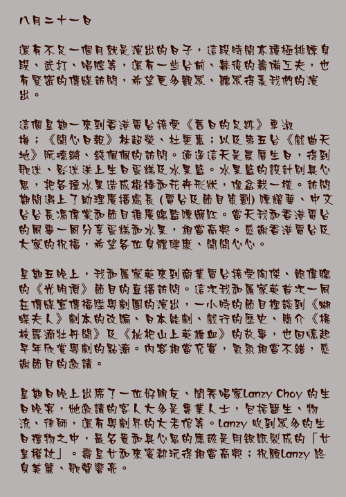 八月二十一日

還有不足一個月就是演出的日子，這段時間亦積極排練身段、武打、唱腔等，還有一些台前、幕後的籌備工夫，也有緊密的傳媒訪問，希望更多觀眾、聽眾得悉我們的演出。

這個星期一來到香港電台接受《舊日的足跡》車淑梅；《開心日報》林超榮、杜雯惠；以及第五台《戲曲天地》阮德鏘、錢佩佩的訪問。適逢這天是農曆生日，得到歌迷、影迷送上生日蛋糕及水果籃。水果籃的設計別具心思，把各種水果造成棍棒和花卉形狀，像盆栽一樣。訪問期間遇上了助理廣播處長 (電台及節目策劃) 陳耀華、中文台台長馮偉棠和節目推廣總監陳婉紅。當天我和香港電台的同事一同分享蛋糕和水果，相當高興。感謝香港電台及大家的祝福，希望各位身體健康、開開心心。

星期五晚上，我和羅家英來到商業電台接受陶傑、鮑偉聰的《光明頂》節目的直播訪問。這次我和羅家英首次一同在傳媒宣傳福陞粵劇團的演出，一小時的節目裡談到《蝴蝶夫人》劇本的改編、日本能劇、戲行的歷史、簡介《楊枝露滴牡丹開》及《枇杷山上英雄血》的故事，也回憶起早年欣賞粵劇的點滴。內容相當充實，氣氛相當不錯，感謝節目的邀請。

星期日晚上出席了一位好朋友、閨秀唱家Lanzy Choy 的生日晚宴，她邀請的客人大多是專業人士，包括醫生、物流、律師，還有粵劇界的大老倌等。Lanzy 收到眾多的生日禮物之中，最名貴和具心思的應該是用銀紙製成的「女皇權杖」。壽星女和來賓都玩得相當高興；祝願Lanzy 終身美麗、歌聲響亮。
