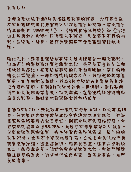 九月四日

這個星期忙於準備9月的福陞粵劇團的演出，相信各位在不同的傳媒報導或者宣傳之中得悉演出的資訊。這次演出的三齣劇目《蝴蝶夫人》、《楊枝露滴牡丹開》和《枇杷山上英雄血》相隔一段時間未有演出，而且各有不同的挑戰，在唱念、台步、武打和舞蹈各方面也密鑼緊鼓地排練。

除此之外，結集全體台前幕後人員排練都是一個大挑戰，因為近年的粵劇市道實在非常之好，幾乎每天在兩至三個場地都有演出，畢竟台前幕後的人手相當短缺，眾人的時間表非常緊湊，一起排練的時間亦不多。就像我的拍檔羅家英，他早前忙著拍戲，並為8月中旬的西九粵劇新星演出作藝術策劃，直到8月下旬才能夠一同排戲。幸而每個崗位的人員都相當專業、做足準備，在緊湊的排練時間內培養出默契，期待各位觀眾欣賞我們的成果。

星期日9月4日，就是四年一度的立法會選舉，凡是年滿18歲、已經登記的香港選民均合資格投選立法會議員。我和羅家英當然要履行公民責任，到家中附近的票站投票。今屆選舉的投票率達58.28%，為歷屆立法會選舉之中最高。選舉的結果塵埃落定，很多年青的新面孔當選，最年輕的只有23歲；也有不少資深議員下馬。立法會內的政治光譜將會更加廣闊，涵蓋建制派、傳統民主派，還有非建制的本土、激進派議員。我們接受選舉結果之餘，當然要繼續關注議員的表現，期望他們兌現承諾，真正為香港、為市民做實事。