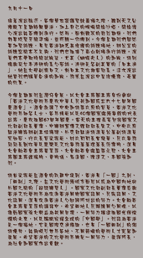 九月十一日

隨著演出臨近，各個單位密鑼緊鼓籌備之際，聽到天文台預報下星期颱風襲港，加上自己的喉嚨開始沙啞，開始擔心演出能否順利進行。然而，面對觀眾的熱烈期待，我們仍要咬緊牙關準備，並祈願一切順利。今個星期我們固然要加緊排練，有見香港缺乏具規模的排練場地，辦公室的排練空間亦不足夠，我們也租借了高山劇場進行排練。演員們亦爭取時間試服裝，尤其《蝴蝶夫人》的和服，特別鳴謝契女李沛妍的悉心安排。沛妍是名副其實的「日本通」，她在大學副修日文，對日本文化相當熟悉。這次演出她替我們購買合適的和服，務求在演出中呈現優雅、亮麗的效果。

今個星期五我在灣仔會展，以大會主席團主席身份參與「香港文化藝術界慶祝中華人民共和國成立六十七周年國慶酒會」。酒會邀請了中央和特區政府的官員、香港文化藝術界知名人士、各界精英以及40個國家總領事館的代表出席，慶祝祖國67周年國慶。當天的主禮嘉賓包括國家文化部副部長董偉、中聯辦宣傳文體部部長朱文、中央政府駐港聯絡辦副主任楊健、外交部駐港特派員公署副特派員宋如安、行政長官梁振英、財政司司長曾俊華、民政事務局局長劉江華及康樂及文化事務署署理署長范偉明，還有大會執委會主席霍震霆、大會執委會總監區永熙、大會主席團主席鍾瑞明、費明儀、馬逢國、陳達文、李國強和我。

特首梁振英在酒會的致辭中提到，香港有「一國」之利、「兩制」之便，在文化藝術領域方面可以成為中國內地與外國之間的「超級聯繫人」。國家文化部副部長董偉感謝香港文化藝術界為促進香港同胞國家認同、民族認同、文化認同，還有促進香港人心回歸所付出的努力。大會執委會主席霍震霆的講話中，希望兩地人民繼續同心同德，以推動國家強大興盛為共同目標，一同努力構建祖國光輝燦爛的未來，以及編織照耀全球的「中國夢」。我認為香港是一個福地，它是國際交通樞紐，也有「一國兩制」的獨特優勢，能夠吸引世界各地、不同範疇的藝術人才定居和發展。希望香港的文化藝術界朋友一同努力，發揮所長，為社會和國家作出貢獻。
