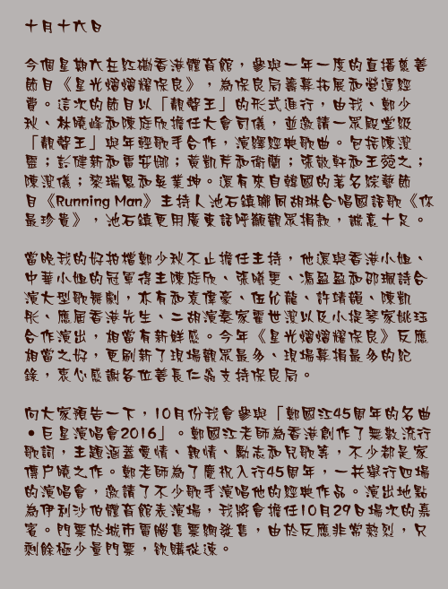 十月十六日

今個星期六在紅磡香港體育館，參與一年一度的直播慈善節目《星光熠熠耀保良》，為保良局籌募拓展和營運經費。這次的節目以「靚聲王」的形式進行，由我、鄭少秋、林曉峰和陳庭欣擔任大會司儀，並邀請一眾殿堂級「靚聲王」與年輕歌手合作，演繹經典歌曲。包括陳潔靈；彭健新和雷安娜；黃凱芹和衛蘭；張敬軒和王菀之；陳潔儀；黎瑞恩和吳業坤。還有來自韓國的著名綜藝節目《Running Man》主持人池石鎮聯同胡琳合唱國語歌《你最珍貴》，池石鎮更用廣東話呼籲觀眾捐款，誠意十足。

當晚我的好拍檔鄭少秋不止擔任主持，他還與香港小姐、中華小姐的冠軍得主陳庭欣、張曦雯、馮盈盈和邵珮詩合演大型歌舞劇，亦有和袁偉豪、伍允龍、許靖韻、陳凱彤、應屆香港先生、二胡演奏家霍世潔以及小提琴家姚珏合作演出，相當有新鮮感。今年《星光熠熠耀保良》反應相當之好，更刷新了現場觀眾最多、現場募捐最多的紀錄，衷心感謝各位善長仁翁支持保良局。

向大家預告一下，10月份我會參與「鄭國江45周年的名曲‧巨星演唱會2016」。鄭國江老師為香港創作了無數流行歌詞，主題涵蓋愛情、親情、勵志和兒歌等，不少都是家傳戶曉之作。鄭老師為了慶祝入行45周年，一共舉行四場的演唱會，邀請了不少歌手演唱他的經典作品。演出地點為伊利沙伯體育館表演場，我將會擔任10月29日場次的嘉賓。門票於城市電腦售票網發售，由於反應非常熱烈，只剩餘極少量門票，欲購從速。