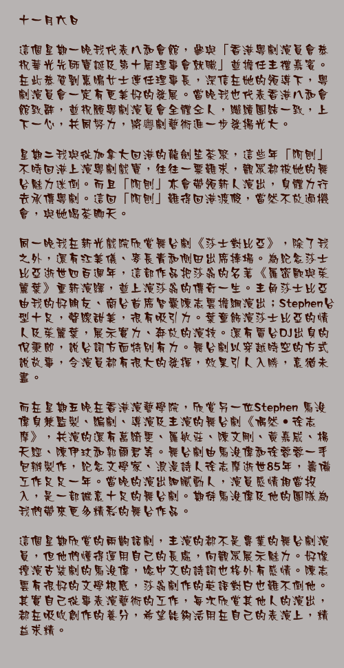 十一月六日

這個星期一晚我代表八和會館，參與「香港粵劇演員會恭祝華光先師寶誕及第十屆理事會就職」並擔任主禮嘉賓。在此恭賀劉惠鳴女士連任理事長，深信在她的領導下，粵劇演員會一定有更美好的發展。當晚我也代表香港八和會館致辭，並祝願粵劇演員會全體仝人，繼續團結一致，上下一心，共同努力，將粤劇藝術進一步發揚光大。

星期二我與從加拿大回港的龍劍笙茶聚，這些年「阿刨」不時回港上演粵劇戲寶，往往一票難求，觀眾都被她的舞台魅力迷倒。而且「阿刨」亦會帶領新人演出，身體力行去承傳粵劇。這回「阿刨」難得回港渡假，當然不放過機會，與她喝茶聊天。

同一晚我在新光戲院欣賞舞台劇《莎士對比亞》，除了我之外，還有江美儀、麥長青和側田出席捧場。為紀念莎士比亞逝世四百週年，這部作品把莎翁的名著《羅密歐與茱麗葉》重新演繹，並上演莎翁的傳奇一生。主角莎士比亞由我的好朋友、商台首席智囊陳志雲擔綱演出；Stephen台型十足，聲線甜美，很有吸引力。葉童飾演莎士比亞的情人及茱麗葉，展示實力、奔放的演技。還有電台DJ出身的倪秉郎，說台詞方面特別有力。舞台劇以穿越時空的方式說故事，令演員都有很大的發揮，效果引人入勝，意猶未盡。

而在星期五晚在香港演藝學院，欣賞另一位Stephen 馬浚偉身兼監製、編劇、導演及主演的舞台劇《偶然‧徐志摩》，共演的還有萬綺雯、羅敏莊、陳文剛、黃嘉威、楊天經、陳伊玟和郭爾君等。舞台劇由馬浚偉和徐蓉蓉一手包辦製作，紀念文學家、浪漫詩人徐志摩逝世85年，籌備工作足足一年。當晚的演出細膩動人，演員感情相當投入，是一部誠意十足的舞台劇。期待馬浚偉及他的團隊為我們帶來更多精彩的舞台作品。

這個星期欣賞的兩齣話劇，主演的都不是專業的舞台劇演員，但他們懂得運用自己的長處，向觀眾展示魅力。好像擅演古裝劇的馬浚偉，唸中文的詩詞也格外有感情。陳志雲有很好的文學根底，莎翁劇作的英語對白也難不倒他。其實自己從事表演藝術的工作，每次欣賞其他人的演出，都在吸收創作的養分，希望能夠活用在自己的表演上，精益求精。