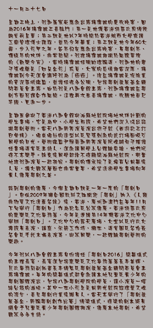 十一月二十七日

星期三晚上，我和羅家英應邀出席楊偉誠的慶祝晚宴，因為2016年楊偉誠三喜臨門：第一是他獲香港特區政府頒授銅紫荊星章；第二就是他以7年時間於香港城市大學修讀工商管理博士課程，並於今年畢業；第三就是他今年60大壽，步入花甲之年。各界好友應邀出席晚宴，有粵劇界、傳媒界的伙伴，非常熱鬧。我跟楊偉誠相識於無線電視的《歡樂今宵》，當時楊偉誠任職助理編導，我和他的妻子張德蘭是「四朵金花」成員，大家的感情相當深厚，楊偉誠到今天還會稱呼我為「姊姊」。現在楊偉誠是保險業的資深區域總監，並擔任很多公職，包括粵劇發展基金顧問委員會主席。由於我是八和會館主席，我和楊偉誠在粵劇方面可謂合作無間。這裡再次恭喜楊偉誠，祝願他百尺竿頭、更進一步。

星期五參與了香港八和會館與油麻地戲院場地伙伴計劃的學生專場，它是為中、小學生而設，希望他們深入淺出認識粵劇藝術。當天八和新秀演員演出折子戲《西遊記三打白骨精》，唯肖唯妙的造型以及緊張刺激的武打場面吸引同學的目光。藝術總監尹飛燕和新秀演員阮德鏘母子檔擔任專場導賞及主持人，還邀請同學上台體驗耍槍，他們玩得不亦樂乎。結束後同學都捨不得離開油麻地戲院，興奮地跟我和演員一起拍照。粵劇的傳承除了是培育台前幕後人員，擴大觀眾層面也非常重要，希望透過學生專場向年青人推廣粵劇之美。

談到粵劇的推廣，今個星期日就是一年一度的「粵劇日」。自從2009年聯合國教科文組織把「粵劇」納入《人類非物質文化遺產名錄》後，香港、廣州和澳門在每年11月下旬舉行「粵劇日」作為紀念及公眾推廣。香港特區政府的康樂及文化事務署，今年是連續第14年假香港文化中心舉辦「粵劇日」。文化中心的露天廣場、大堂以及行政大樓設有表演、講座、示範工作坊、攤位、導賞團及名伶簽名會及手托木偶表演等，與眾同樂，一起體驗粵劇藝術的樂趣。

今年我以八和會館主席身份擔任「粵劇日2016」開幕儀式的主禮嘉賓，嘉賓還包括康樂及文化事務署署長李美嫦、民政事務局副秘書長李頌恩及粵劇發展基金顧問委員會主席楊偉誠。每年的開幕儀式都會邀請本地兒童及青少年的粵劇團體演出，包括八和粵劇學院的學員，讓小演員一嚐踏台板的滋味。其中一位小花旦是前新光戲院經理葉文德的孫女，喜見粵劇行業後繼有人。當天亦舉行了「粵劇發展基金 - 新編粵劇創作比賽」頒獎儀式，得獎的劇本將有機會予兒童及青少年粵劇團體搬演，推廣本地粵劇，希望觀眾多多支持。