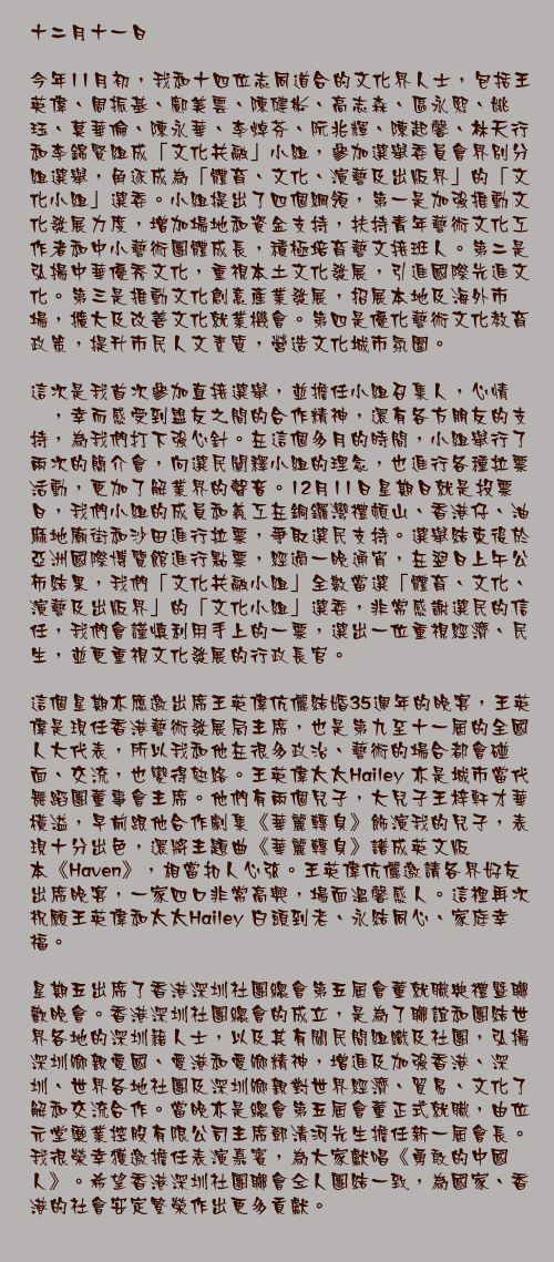 十二月十一日

今年11月初，我和十四位志同道合的文化界人士，包括王英偉、周振基、鄺美雲、陳健彬、高志森、區永熙、姚珏、莫華倫、陳永華、李焯芬、阮兆輝、陳起馨、林天行和李錦賢組成「文化共融」小組，參加選舉委員會界別分組選舉，角逐成為「體育、文化、演藝及出版界」的「文化小組」選委。小組提出了四個綱領，第一是加強推動文化發展力度，增加場地和資金支持，扶持青年藝術文化工作者和中小藝術團體成長，積極培育藝文接班人。第二是弘揚中華優秀文化，重視本土文化發展，引進國際先進文化。第三是推動文化創意產業發展，招展本地及海外市場，擴大及改善文化就業機會。第四是優化藝術文化教育政策，提升市民人文素質，營造文化城市氛圍。

這次是我首次參加直接選舉，並擔任小組召集人，心情忐忑，幸而感受到盟友之間的合作精神，還有各方朋友的支持，為我們打下強心針。在這個多月的時間，小組舉行了兩次的簡介會，向選民闡釋小組的理念，也進行各種拉票活動，更加了解業界的聲音。12月11日星期日就是投票日，我們小組的成員和義工在銅鑼灣禮頓山、香港仔、油麻地廟街和沙田進行拉票，爭取選民支持。選舉結束後於亞洲國際博覽館進行點票，經過一晚通宵，在翌日上午公佈結果，我們「文化共融小組」全數當選「體育、文化、演藝及出版界」的「文化小組」選委，非常感謝選民的信任，我們會謹慎利用手上的一票，選出一位重視經濟、民生，並更重視文化發展的行政長官。

這個星期亦應邀出席王英偉伉儷結婚35週年的晚宴，王英偉是現任香港藝術發展局主席，也是第九至十一屆的全國人大代表，所以我和他在很多政治、藝術的場合都會碰面、交流，也變得熟絡。王英偉太太Hailey 亦是城市當代舞蹈團董事會主席。他們有兩個兒子，大兒子王梓軒才華橫溢，早前跟他合作劇集《華麗轉身》飾演我的兒子，表現十分出色，還將主題曲《華麗轉身》譜成英文版本《Haven》，相當扣人心弦。王英偉伉儷邀請各界好友出席晚宴，一家四口非常高興，場面溫馨感人。這裡再次祝願王英偉和太太Hailey 白頭到老、永結同心、家庭幸福。

星期五出席了香港深圳社團總會第五屆會董就職典禮暨聯歡晚會。香港深圳社團總會的成立，是為了聯誼和團結世界各地的深圳籍人士，以及其有關民間組織及社團，弘揚深圳鄉親愛國、愛港和愛鄉精神，增進及加強香港、深圳、世界各地社團及深圳鄉親對世界經濟、貿易、文化了解和交流合作。當晚亦是總會第五屆會董正式就職，由位元堂藥業控股有限公司主席鄧清河先生擔任新一屆會長。我很榮幸獲邀擔任表演嘉賓，為大家獻唱《勇敢的中國人》。希望香港深圳社團聯會仝人團結一致，為國家、香港的社會安定繁榮作出更多貢獻。