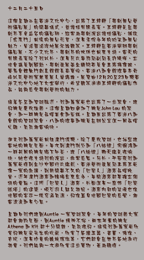 十二月二十五日

這個星期二在香港文化中心，出席了王梓靜「粵劇舞台藝術攝影展」的開幕儀式，並擔任剪綵嘉賓。王梓靜是在粵劇界享負盛名的攝影師，經常為粵劇演出擔任攝影，捕捉「虎度門」前後的舞台花絮，還有老倌多年的功架和舞台魅力，皆活靈活現地展示給觀眾。王梓靜在香港舉辦粵劇攝影展，不少文化界、粵劇界的伙伴也前來支持。當天的剪綵嘉賓除了我以外，還有民政事務局副局長許曉暉、立法會議員劉國勳、粵劇發展基金顧問委員會主席楊偉誠、賽馬會鯉魚門創意館館長高寶怡、香港八和會館理事李奇峰以及藝術家兼策展人巢錫雄。展覽由12月20至23日假香港文化中心地下大堂舉行，希望觀眾通過王梓靜的攝影作品，能夠感受粵劇藝術的魅力。

隨著冬至和聖誕臨近，我和羅家英也出席了一些聚會，跟好朋友慶祝佳節。這個星期四參加了朋友John Lau 的聚會，和一群朋友品嚐美食和蛋糕。星期五出席了香港八和會館的聖誕聚會，八和的理事和職員在辦公室還一同品嚐火雞，氣氛相當愉快。

週末我和羅家英前往澳門渡假，除了慶祝聖誕，也抽空跟當地的朋友見面。每次到澳門例必和「八姑娘」何婉鴻和一群共同的朋友喝下午茶，跟「八姑娘」聊天總是很愉快，她也很支持我的演出，非常感恩。另外，平安夜我和羅家英得到金沙中國行政總裁、香港藝術發展局主席王英偉一家的邀請，到新開幕不久的「巴黎人」酒店品嚐晚餐。近年澳門酒店和賭場愈來愈多，每間酒店都要確立獨特的賣點。這所「巴黎人」酒店，外面還有一座仿「巴黎鐵塔」的建築，吸引遊人駐足拍照。酒店內部的裝璜也像法國的宮廷一樣充滿氣派，好像置身法國巴黎的感覺，相當浪漫和有心思。

星期日我們跟劉Auntie 一家聖誕聚會，每年的聖誕節大家都會相約見面，劉Auntie 精神不俗，兩位年青的朋友 Athena 和 Kit 都十分開朗，氣氛很好。隨後我和羅家英欣賞好朋友梁先生的收藏，欣賞了各種玉器、書畫、佛像、古玩，還有珍貴的酸枝傢俬等，它們都會在世界各地進行拍賣。我們能夠一次過欣賞這些寶物，甚為難得。