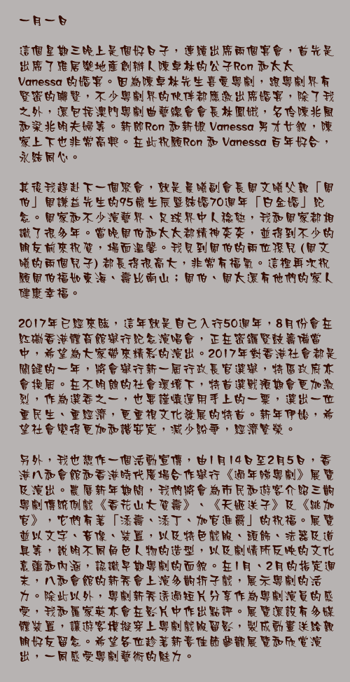 一月一日

這個星期三晚上是個好日子，連續出席兩個宴會，首先是出席了雅居樂地產創辦人陳卓林的公子Ron 和太太 Vanessa 的婚宴。因為陳卓林先生喜愛粵劇，跟粵劇界有緊密的聯繫，不少粵劇界的伙伴都應邀出席婚宴，除了我之外，還包括澳門粵劇曲藝總會會長林鳳娥，名伶陳兆風和梁兆明夫婦等。新郎Ron 和新娘 Vanessa 男才女貌，陳家上下也非常高興。在此祝願Ron 和 Vanessa 百年好合，永結同心。

其後我趕赴下一個聚會，就是晨曦副會長周文曦父親「周伯」周謙益先生的95歲生辰暨結婚70週年「白金婚」紀念。周家和不少演藝界、足球界中人稔熟，我和周家都相識了很多年。當晚周伯和太太都精神奕奕，並得到不少的朋友前來祝賀，場面溫馨。我見到周伯的兩位孫兒 (周文曦的兩個兒子) 都長得很高大，非常有福氣。這裡再次祝願周伯福如東海、壽比南山；周伯、周太還有他們的家人健康幸福。

2017年已經來臨，這年就是自己入行50週年，8月份會在紅磡香港體育館舉行紀念演唱會，正在密鑼緊鼓籌備當中，希望為大家帶來精彩的演出。2017年對香港社會都是關鍵的一年，將會舉行新一屆行政長官選舉，特區政府亦會換屆。在不明朗的社會環境下，特首選戰預期會更加激烈，作為選委之一，也要謹慎運用手上的一票，選出一位重民生、重經濟，更重視文化發展的特首。新年伊始，希望社會變得更加和諧安定，減少紛爭，經濟繁榮。

另外，我也想作一個活動宣傳，由1月14日至2月5日，香港八和會館和香港時代廣場合作舉行《過年睇粵劇》展覽及演出。農曆新年期間，我們將會為市民和遊客介紹三齣粵劇傳統例戲《香花山大賀壽》、《天姬送子》及《跳加官》，它們有著「添壽、添丁、加官進爵」的祝福。展覽並以文字、音像、裝置，以及特色戲服、頭飾、法器及道具等，說明不同角色人物的造型，以及劇情所反映的文化意蘊和內涵，認識早期粵劇的面貌。在1月、2月的指定週末，八和會館的新秀會上演多齣折子戲，展示粵劇的活力。除此以外，粵劇新秀透過短片分享作為粵劇演員的感受，我和羅家英亦會在影片中作出點評。展覽還設有多媒體裝置，讓遊客模擬穿上粵劇戲服留影，製成動畫送給親朋好友留念。希望各位趁著新春佳節參觀展覽和欣賞演出，一同感受粵劇藝術的魅力。
