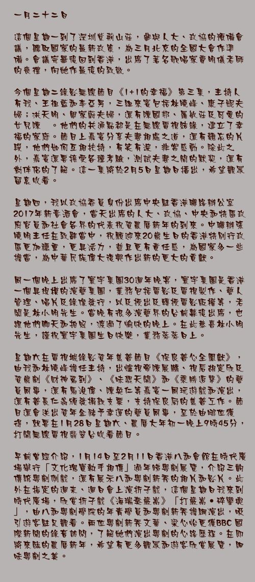 一月二十二日

這個星期一到了深圳紫荊山莊，參與人大、政協的預備會議，聽取國家的最新政策，為三月北京的全國大會作準備。會議完畢後回到香港，出席了著名歌唱家費明儀老師的喪禮，向她作最後的致敬。

今個星期二錄影無線節目《1+1的幸福》第三集，主持人有我、王祖藍和李亞男，三組來賓包括林曉峰、康子妮夫婦；洪天明、周家蔚夫婦，還有陳國邦、羅敏莊及可愛的女兒陳禛。他們的共通點都是在無線電視結緣，建立了幸福的家庭。節目上嘉賓分享夫妻相處之道，還有難忘的片段，他們如何互相扶持，有笑有淚，非常感動。除此之外，嘉賓還要接受各種考驗，測試夫妻之間的默契，還有對伴侶的了解。這一集將於2月5日星期日播出，希望觀眾留意收看。

星期四，我以政協委員身份出席中央駐香港聯絡辦公室2017年新春酒會，當天出席的人大、政協、中央和特區政府官員和社會各界的代表祝賀農曆新年的到來。中聯辦張曉明主任在致辭當中，祝願迎來20歲生日的香港特別行政區更加穩重，更具活力，並且更有責任感，為國家多一些擔當，為中華民族偉大復興作出新的更大的貢獻。

同一個晚上出席了寰宇集團30週年晚宴，寰宇集團是香港一個具規模的演藝集團，業務包括電影及電視製作、藝人管理、唱片及錄像發行，以及授出及轉授電影版權等，老闆是林小明先生。當晚有很多演藝界的台前幕後出席，也跟他們聊天和拍照，渡過了愉快的晚上。在此恭喜林小明先生，謹祝寰宇集團生日快樂，業務蒸蒸日上。

星期六在電視城錄影賀年慈善節目《保良善心全鳳獻》，由我和林曉峰擔任主持，出爐視帝陳展鵬、視后胡定欣及賀歲劇《財神駕到》、《味想天開》和《乘勝追擊》的藝員同事，還有馬浚偉、陳奐仁等嘉賓一同玩遊戲和演出，還有善長仁翁頒發捐款支票，支持保良局的慈善工作。節目還會送出賀年金豬予幸運的藝員同事，至於由哪位獲得，就要在1月28日星期六、農曆大年初一晚上9時45分，打開無線電視翡翠台收看節目。

早前曾經介紹，1月14日至2月11日香港八和會館在時代廣場舉行「文化瑰寶執手相傳」過年睇粵劇展覽，介紹三齣傳統粵劇例戲，還有展示八和粵劇新秀的相片和影片。此外在指定的週末、週日會上演折子戲，這個星期日我來到時代廣場，欣賞折子戲《海瑞奏嚴嵩》「打嚴嵩‧碎鑾輿」，由八和粵劇學院的年青學員和粵劇新秀擔綱演出，吸引遊客駐足觀看。兩位粵劇新秀文華、梁心怡更獲BBC 國際新聞的錄音訪問，了解她們演出粵劇的心路歷程。在即將來臨的農曆新年，希望有更多觀眾和遊客欣賞展覽，細味粵劇之美。