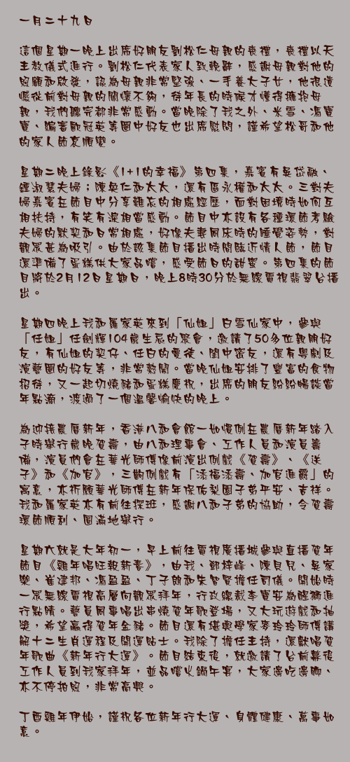 一月二十九日

這個星期一晚上出席好朋友劉松仁母親的喪禮，喪禮以天主教儀式進行。劉松仁代表家人致輓辭，感謝母親對他的照顧和啟發，認為母親非常堅強、一手養大子女，他很遺憾從前對母親的關懷不夠，待年長的時候才懂得擁抱母親，我們聽完都非常感動。當晚除了我之外、米雪、馮寶寶、編審歐冠英等圈中好友也出席慰問，謹希望松哥和他的家人節哀順變。

星期二晚上錄影《1+1的幸福》第四集，嘉賓有吳岱融、鍾淑慧夫婦；陳奐仁和太太，還有區永權和太太。三對夫婦嘉賓在節目中分享難忘的相處經歷，面對困境時如何互相扶持，有笑有淚相當感動。節目中亦設有各種環節考驗夫婦的默契和日常相處，好像夫妻同床時的睡覺姿勢，對觀眾甚為吸引。由於該集節目播出時間臨近情人節，節目還準備了蛋糕供大家品嚐，感受節日的甜蜜。第四集的節目將於2月12日星期日，晚上8時30分於無線電視翡翠台播出。

星期四晚上我和羅家英來到「仙姐」白雪仙家中，參與「任姐」任劍輝104歲生忌的聚會，邀請了50多位親朋好友，有仙姐的契仔、任白的愛徒、閨中密友，還有粵劇及演藝圈的好友等，非常熱鬧。當晚仙姐安排了豐富的食物招待，又一起切燒豬和蛋糕慶祝，出席的朋友紛紛暢談當年點滴，渡過了一個溫馨愉快的晚上。

為迎接農曆新年，香港八和會館一如慣例在農曆新年踏入子時舉行歲晚賀壽，由八和理事會、工作人員和演員籌備，演員們會在華光師傅像前演出例戲《賀壽》、《送子》和《加官》，三齣例戲有「添福添壽、加官進爵」的寓意，亦祈願華光師傅在新年保佑梨園子弟平安、吉祥。我和羅家英亦有前往探班，感謝八和子弟的協助，令賀壽環節順利、圓滿地舉行。

星期六就是大年初一，早上前往電視廣播城參與直播賀年節目《雞年唱旺報新春》，由我、鄧梓峰、陳貝兒、吳家樂、崔建邦、馮盈盈、丁子朗和朱智賢擔任司儀。開始時一眾無線電視高層向觀眾拜年，行政總裁李寶安為醒獅進行點睛。藝員同事唱出串燒賀年歌登場，又大玩遊戲和抽獎，希望贏得賀年金豬。節目還有堪輿學家麥玲玲師傅講解十二生肖運程及開運貼士。我除了擔任主持，還獻唱賀年歌曲《新年行大運》。節目結束後，就邀請了台前幕後工作人員到我家拜年，並品嚐火鍋午宴，大家邊吃邊聊、亦不停拍照，非常高興。

丁酉雞年伊始，謹祝各位新年行大運、身體健康、萬事如意。