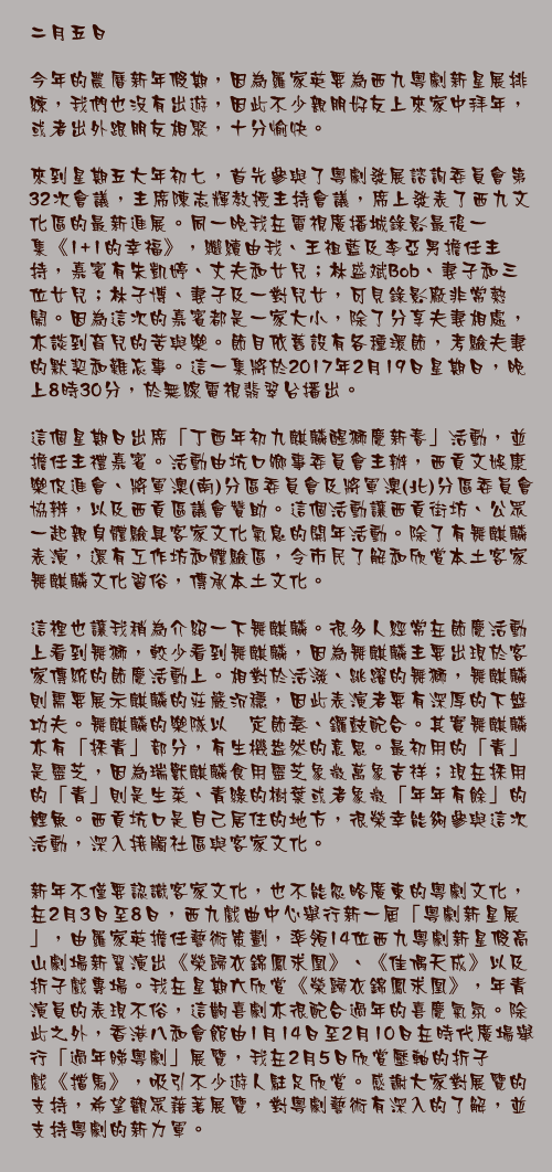 二月五日

今年的農曆新年假期，因為羅家英要為西九粵劇新星展排練，我們也沒有出遊，因此不少親朋好友上來家中拜年，或者出外跟朋友相聚，十分愉快。

來到星期五大年初七，首先參與了粵劇發展諮詢委員會第32次會議，主席陳志輝教授主持會議，席上發表了西九文化區的最新進展。同一晚我在電視廣播城錄影最後一集《1+1的幸福》，繼續由我、王祖藍及李亞男擔任主持，嘉賓有朱凱婷、丈夫和女兒；林盛斌Bob、妻子和三位女兒；林子博、妻子及一對兒女，可見錄影廠非常熱鬧。因為這次的嘉賓都是一家大小，除了分享夫妻相處，亦談到育兒的苦與樂。節目依舊設有各種環節，考驗夫妻的默契和難忘事。這一集將於2017年2月19日星期日，晚上8時30分，於無線電視翡翠台播出。

這個星期日出席「丁酉年初九麒麟醒獅慶新春」活動，並擔任主禮嘉賓。活動由坑口鄉事委員會主辦，西貢文娛康樂促進會、將軍澳(南)分區委員會及將軍澳(北)分區委員會協辨，以及西貢區議會贊助。這個活動讓西貢街坊、公眾一起親身體驗具客家文化氣息的開年活動。除了有舞麒麟表演，還有工作坊和體驗區，令市民了解和欣賞本土客家舞麒麟文化習俗，傳承本土文化。

這裡也讓我稍為介紹一下舞麒麟。很多人經常在節慶活動上看到舞獅，較少看到舞麒麟，因為舞麒麟主要出現於客家傳統的節慶活動上。相對於活潑、跳躍的舞獅，舞麒麟則需要展示麒麟的莊嚴沉穩，因此表演者要有深厚的下盤功夫。舞麒麟的樂隊以鑔定節奏、鑼鼓配合。其實舞麒麟亦有「採青」部分，有生機盎然的意思。最初用的「青」是靈芝，因為瑞獸麒麟食用靈芝象徵萬象吉祥；現在採用的「青」則是生菜、青綠的樹葉或者象徵「年年有餘」的鯉魚。西貢坑口是自己居住的地方，很榮幸能夠參與這次活動，深入接觸社區與客家文化。

新年不僅要認識客家文化，也不能忽略廣東的粵劇文化，在2月3日至8日，西九戲曲中心舉行新一屆「粵劇新星展」，由羅家英擔任藝術策劃，率領14位西九粵劇新星假高山劇場新翼演出《榮歸衣錦鳳求凰》、《佳偶天成》以及折子戲專場。我在星期六欣賞《榮歸衣錦鳳求凰》，年青演員的表現不俗，這齣喜劇亦很配合過年的喜慶氣氛。除此之外，香港八和會館由1月14日至2月10日在時代廣場舉行「過年睇粵劇」展覽，我在2月5日欣賞壓軸的折子戲《擋馬》，吸引不少遊人駐足欣賞。感謝大家對展覽的支持，希望觀眾藉著展覽，對粵劇藝術有深入的了解，並支持粵劇的新力軍。