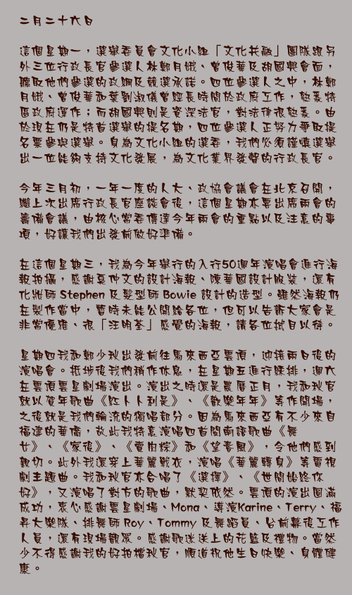 二月二十六日

這個星期一，選舉委員會文化小組「文化共融」團隊跟另外三位行政長官參選人林鄭月娥、曾俊華及胡國興會面，聽取他們參選的政綱及競選承諾。四位參選人之中，林鄭月娥、曾俊華和葉劉淑儀曾經長時間於政府工作，熟悉特區政府運作；而胡國興則是資深法官，對法律很熟悉。由於現在仍是特首選舉的提名期，四位參選人正努力爭取提名票參與選舉。身為文化小組的選委，我們必須謹慎選舉出一位能夠支持文化發展，為文化業界發聲的行政長官。

今年三月初，一年一度的人大、政協會議會在北京召開，繼上次出席行政長官座談會後，這個星期亦要出席兩會的籌備會議，由核心常委傳達今年兩會的重點以及注意的事項，好讓我們出發前做好準備。

在這個星期三，我為今年舉行的入行50週年演唱會進行海報拍攝，感謝奚仲文的設計海報、陳華國設計服裝，還有化妝師 Stephen 及髮型師 Bowie 設計的造型。雖然海報仍在製作當中，暫時未能公開給各位，但可以告訴大家會是非常優雅、很「汪明荃」感覺的海報，請各位拭目以待。

星期四我和鄭少秋出發前往馬來西亞雲頂，迎接兩日後的演唱會。抵埗後我們稍作休息，在星期五進行綵排，週六在雲頂雲星劇場演出。演出之時還是農曆正月，我和秋官就以賀年歌曲《紅卜卜利是》、《歡樂年年》等作開場，之後就是我們輪流的獨唱部分。因為馬來西亞有不少來自福建的華僑，故此我特意演唱四首閩南語歌曲《舞女》、《家後》、《賣肉粽》和《望春風》，令他們感到親切。此外我還穿上華麗戰衣，演唱《華麗轉身》等電視劇主題曲。我和秋官亦合唱了《選擇》、《世間始終你好》，又演唱了對方的歌曲，默契依然。雲頂的演出圓滿成功，衷心感謝雲星劇場、Mona、導演Karine、Terry、福昇大樂隊、排舞師 Roy、Tommy 及舞蹈員、台前幕後工作人員，還有現場觀眾。感謝歌迷送上的花籃及禮物。當然少不得感謝我的好拍檔秋官，順道祝他生日快樂、身體健康。