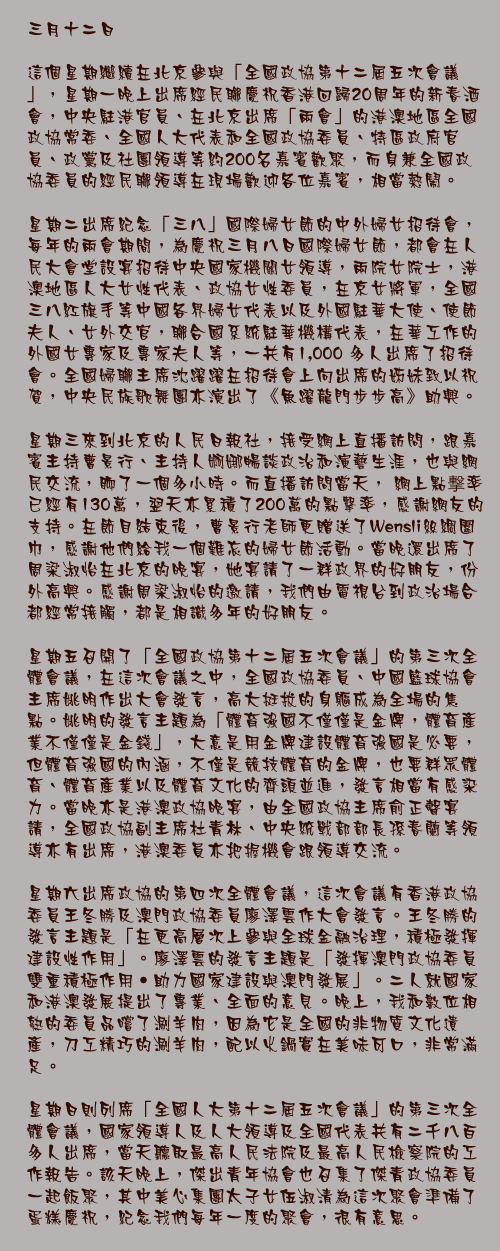 三月十二日

這個星期繼續在北京參與「全國政協第十二屆五次會議」，星期一晚上出席經民聯慶祝香港回歸20周年的新春酒會，中央駐港官員、在北京出席「兩會」的港澳地區全國政協常委、全國人大代表和全國政協委員、特區政府官員、政黨及社團領導等約200名嘉賓歡聚，而身兼全國政協委員的經民聯領導在現場歡迎各位嘉賓，相當熱鬧。

星期二出席紀念「三八」國際婦女節的中外婦女招待會，每年的兩會期間，為慶祝三月八日國際婦女節，都會在人民大會堂設宴招待中央國家機關女領導，兩院女院士，港澳地區人大女性代表、政協女性委員，在京女將軍，全國三八紅旗手等中國各界婦女代表以及外國駐華大使、使節夫人、女外交官，聯合國系統駐華機構代表，在華工作的外國女專家及專家夫人等，一共有1,000 多人出席了招待會。全國婦聯主席沈躍躍在招待會上向出席的姊妹致以祝賀，中央民族歌舞團亦演出了《魚躍龍門步步高》助興。

星期三來到北京的人民日報社，接受網上直播訪問，跟嘉賓主持曹景行、主持人婀娜暢談政治和演藝生涯，也與網民交流，聊了一個多小時。而直播訪問當天， 網上點撃率已經有130萬，翌天亦累積了200萬的點擊率，感謝網友的支持。在節目結束後，曹景行老師更贈送了Wensli絲綢圍巾，感謝他們給我一個難忘的婦女節活動。當晚還出席了周梁淑怡在北京的晚宴，她宴請了一群政界的好朋友，份外高興。感謝周梁淑怡的邀請，我們由電視台到政治場合都經常接觸，都是相識多年的好朋友。

星期五召開了「全國政協第十二屆五次會議」的第三次全體會議，在這次會議之中，全國政協委員、中國籃球協會主席姚明作出大會發言，高大挺拔的身軀成為全場的焦點。姚明的發言主題為「體育強國不僅僅是金牌，體育產業不僅僅是金錢」，大意是用金牌建設體育強國是必要，但體育強國的內涵，不僅是競技體育的金牌，也要群眾體育、體育產業以及體育文化的齊頭並進，發言相當有感染力。當晚亦是港澳政協晚宴，由全國政協主席俞正聲宴請，全國政協副主席杜青林、中央統戰部部長孫春蘭等領導亦有出席，港澳委員亦把握機會跟領導交流。

星期六出席政協的第四次全體會議，這次會議有香港政協委員王冬勝及澳門政協委員廖澤雲作大會發言。王冬勝的發言主題是「在更高層次上參與全球金融治理，積極發揮建設性作用」。廖澤雲的發言主題是「發揮澳門政協委員雙重積極作用‧助力國家建設與澳門發展」。二人就國家和港澳發展提出了專業、全面的意見。晚上，我和數位相熟的委員品嚐了涮羊肉，因為它是全國的非物質文化遺產，刀工精巧的涮羊肉，配以火鍋實在美味可口，非常滿足。

星期日則列席「全國人大第十二屆五次會議」的第三次全體會議，國家領導人及人大領導及全國代表共有二千八百多人出席，當天聽取最高人民法院及最高人民檢察院的工作報告。該天晚上，傑出青年協會也召集了傑青政協委員一起飯聚，其中美心集團太子女伍淑清為這次聚會準備了蛋糕慶祝，紀念我們每年一度的聚會，很有意思。