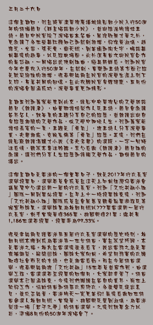 三月二十六日

這個星期四，我在將軍澳電視廣播城錄影鄭少秋入行50週年的特備節目《群星唱談鄭少秋》，並與陸浩明擔任主持。節目中秋官除了演唱首本名曲、展現歌舞才華之外，更邀請了多位螢幕紅顏知己和戲劇拍檔，好像黃淑儀、趙雅芝、米雪、張天愛、商天娥、劉美娟和陶大宇，暢談幕前幕後的趣事，以及經典場面。此外還有首次與秋官合作的吳岱融，一同唱出武俠劇組曲，極具新鮮感。我和秋官今年也慶祝入行50週年，在戲劇、音樂和主持等方面已經是默契絕佳的拍檔，很高興能夠在秋官的演藝生涯上刻下足印，有著共同的回憶。在此祝願秋官身體健康、五月份的演唱會圓滿成功，演藝事業更加精彩。

星期五我和羅家英來到北京，錄影中央電視台的文藝訪談節目《朗讀者》，由董卿擔任製作人及主持，節目會邀請各界名人，就每集的主題分享自己的經歷，並朗讀出與自身經歷相關的文藝作品，從文學中細味人生。我和羅家英擔任嘉賓的一集，主題是「勇氣」，跟主持人分享演藝事業、夫妻相處、克服患病等「勇氣」經歷。其後，我們在錄影廠朗讀馮驥才小說《老夫老妻》的選段，一字一句傾注感情，觀眾亦專注聆聽。衷心感謝《朗讀者》節目組的邀請，讓我們分享人生經歷和接觸文藝作品，期待節目的播出。

這個星期日是香港的一個重要日子，就是2017年行政長官選舉投票日，選舉委員會成員在這天上午前往灣仔香港會議展覽中心選出新一屆的行政長官。我和「文化共融小組」團隊一同到票站投票。在早上十一時投票結束後，我和「文化共融小組」團隊成員在會展舊翼觀看點票過程及等候宣佈結果。選舉結果為林鄭月娥以777票當選新一屆行政長官，對手曾俊華得365票、胡國興得21票；總共有1,186位選委投票，投票率為99.33%。

很榮幸能夠見證香港第五屆行政長官選舉的歷史時刻，林鄭月娥亦順利成為香港第一位女特首，實在眾望所歸，亦是香港之福。林太在當選後發表感言，說出當務之急是要修補撕裂、解開鬰結、團結大家向前，希望用務實的政績取得社會市民的支持，也是相當感動。而在今屆特首選舉，很高興能夠跟「文化共融」15位委員並肩作戰，由選舉工程、當選選委至投票的四個月，大家都辛苦了。特首選舉亦已圓滿結束，今後我們繼續在各自的業界、崗位上做好工作，協助特首和特區政府施政，多發聲及提出意見，發放正能量，香港明天一定更美好! 最後感謝四位特首參選人林鄭月娥、曾俊華、胡國興及葉劉淑儀，為香港製造一場「君子之爭」的特首選舉。之後我就要全力以赴，準備8月份的50週年演唱會了。