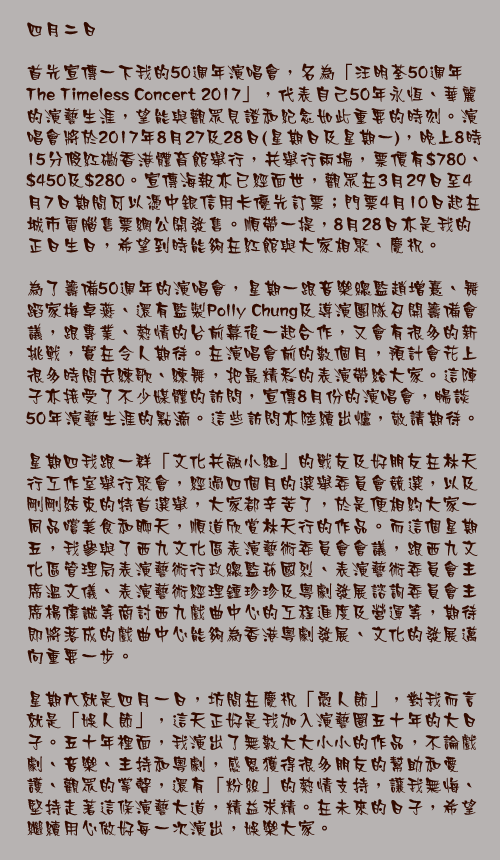 四月二日

首先宣傳一下我的50週年演唱會，名為「汪明荃50週年The Timeless Concert 2017」，代表自己50年永恆、華麗的演藝生涯，望能與觀眾見證和紀念如此重要的時刻。演唱會將於2017年8月27及28日(星期日及星期一)，晚上8時15分假紅磡香港體育館舉行，共舉行兩場，票價有$780、$450及$280。宣傳海報亦已經面世，觀眾在3月29日至4月7日期間可以憑中銀信用卡優先訂票；門票4月10日起在城市電腦售票網公開發售。順帶一提，8月28日亦是我的正日生日，希望到時能夠在紅館與大家相聚、慶祝。

為了籌備50週年的演唱會，星期一跟音樂總監趙增熹、舞蹈家梅卓燕、還有監製Polly Chung及導演團隊召開籌備會議，跟專業、熱情的台前幕後一起合作，又會有很多的新挑戰，實在令人期待。在演唱會前的數個月，預計會花上很多時間去練歌、練舞，把最精彩的表演帶給大家。這陣子亦接受了不少媒體的訪問，宣傳8月份的演唱會，暢談50年演藝生涯的點滴。這些訪問亦陸續出爐，敬請期待。

星期四我跟一群「文化共融小組」的戰友及好朋友在林天行工作室舉行聚會，經過四個月的選舉委員會競選，以及剛剛結束的特首選舉，大家都辛苦了，於是便相約大家一同品嚐美食和聊天，順道欣賞林天行的作品。而這個星期五，我參與了西九文化區表演藝術委員會會議，跟西九文化區管理局表演藝術行政總監茹國烈、表演藝術委員會主席溫文儀、表演藝術經理鍾珍珍及粵劇發展諮詢委員會主席楊偉誠等商討西九戲曲中心的工程進度及營運等，期待即將落成的戲曲中心能夠為香港粵劇發展、文化的發展邁向重要一步。

星期六就是四月一日，坊間在慶祝「愚人節」，對我而言就是「娛人節」，這天正好是我加入演藝圈五十年的大日子。五十年裡面，我演出了無數大大小小的作品，不論戲劇、音樂、主持和粵劇，感恩獲得很多朋友的幫助和愛護、觀眾的掌聲，還有「粉絲」的熱情支持，讓我無悔、堅持走著這條演藝大道，精益求精。在未來的日子，希望繼續用心做好每一次演出，娛樂大家。