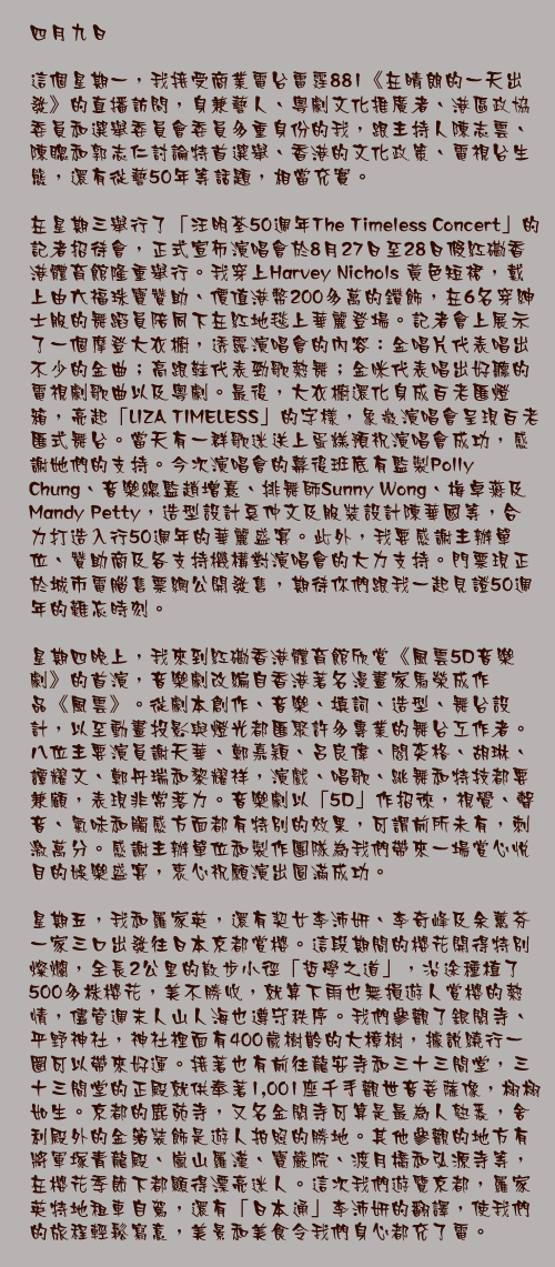 四月九日

這個星期一，我接受商業電台雷霆881《在晴朗的一天出發》的直播訪問，身兼藝人、粵劇文化推廣者、港區政協委員和選舉委員會委員多重身份的我，跟主持人陳志雲、陳聰和郭志仁討論特首選舉、香港的文化政策、電視台生態，還有從藝50年等話題，相當充實。

在星期三舉行了「汪明荃50週年The Timeless Concert」的記者招待會，正式宣佈演唱會於8月27日至28日假紅磡香港體育館隆重舉行。我穿上Harvey Nichols 黃色短裙，戴上由六福珠寶贊助、價值港幣200多萬的鑽飾，在6名穿紳士服的舞蹈員陪同下在紅地毯上華麗登場。記者會上展示了一個摩登大衣櫥，透露演唱會的內容：金唱片代表唱出不少的金曲；高跟鞋代表勁歌熱舞；金咪代表唱出好聽的電視劇歌曲以及粵劇。最後，大衣櫥還化身成百老匯燈箱，亮起「LIZA TIMELESS」的字樣，象徵演唱會呈現百老匯式舞台。當天有一群歌迷送上蛋糕預祝演唱會成功，感謝她們的支持。今次演唱會的幕後班底有監製Polly Chung、音樂總監趙增熹、排舞師Sunny Wong、梅卓燕及Mandy Petty，造型設計奚仲文及服裝設計陳華國等，合力打造入行50週年的華麗盛宴。此外，我要感謝主辦單位、贊助商及各支持機構對演唱會的大力支持。門票現正於城市電腦售票網公開發售，期待你們跟我一起見證50週年的難忘時刻。

星期四晚上，我來到紅磡香港體育館欣賞《風雲5D音樂劇》的首演，音樂劇改編自香港著名漫畫家馬榮成作品《風雲》。從劇本創作、音樂、填詞、造型、舞台設計，以至動畫投影與燈光都匯聚許多專業的舞台工作者。八位主要演員謝天華、鄭嘉穎、呂良偉、閻奕格、胡琳、譚耀文、鄭丹瑞和黎耀祥，演戲、唱歌、跳舞和特技都要兼顧，表現非常落力。音樂劇以「5D」作招徠，視覺、聲音、氣味和觸感方面都有特別的效果，可謂前所未有，刺激萬分。感謝主辦單位和製作團隊為我們帶來一場賞心悅目的娛樂盛宴，衷心祝願演出圓滿成功。

星期五，我和羅家英，還有契女李沛妍、李奇峰及余蕙芬一家三口出發往日本京都賞櫻。這段期間的櫻花開得特別燦爛，全長2公里的散步小徑「哲學之道」，沿途種植了500多株櫻花，美不勝收，就算下雨也無損遊人賞櫻的熱情，儘管週末人山人海也遵守秩序。我們參觀了銀閣寺、平野神社，神社裡面有400歲樹齡的大樟樹，據說繞行一圈可以帶來好運。接著也有前往龍安寺和三十三間堂，三十三間堂的正殿就供奉著1,001座千手觀世音菩薩像，栩栩如生。京都的鹿苑寺，又名金閣寺可算是最為人熟悉，舍利殿外的金箔裝飾是遊人拍照的勝地。其他參觀的地方有將軍塚青龍殿、嵐山羅漢、寶嚴院、渡月橋和弘源寺等，在櫻花季節下都顯得漂亮迷人。這次我們遊覽京都，羅家英特地租車自駕，還有「日本通」李沛妍的翻譯，使我們的旅程輕鬆寫意，美景和美食令我們身心都充了電。
