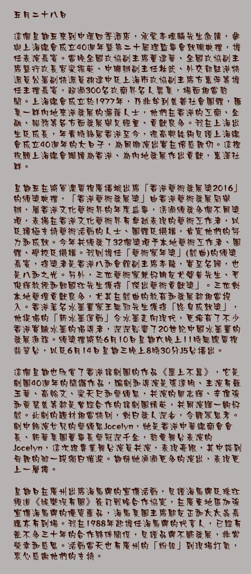 五月二十八日

這個星期五來到中環四季酒店，承蒙李德麟先生邀請，參與上海總會成立40週年暨第二十屆理監事會就職典禮，擔任表演嘉賓。當晚全國政協副主席董建華、全國政協副主席暨行政長官梁振英、中聯辦副主任林武、外交部駐港特派員公署副特派員胡建中及上海市政協副主席方惠萍等擔任主禮嘉賓，超過300名政商界名人雲集，場面相當熱鬧。上海總會成立於1977年，乃非牟利慈善社會團體，匯集一群內地來港發展的滬藉人士，他們在香港的工商、金融、船務等各方面發展舉足輕重、貢獻良多。我在上海出生及成長，年青時移居香港至今，很高興能夠見證上海總會成立40週年的大日子，為同鄉演出實在倍感親切。這裡祝願上海總會繼續為香港、為內地發展作出貢獻，惠澤社群。

星期五在將軍澳電視廣播城出席「香港藝術發展獎2016」的頒獎典禮，「香港藝術發展獎」由香港藝術發展局舉辦，屬香港文化藝術界的年度盛事，透過頒發多個不同獎項，表揚在香港文化藝術界有卓越表現的藝術工作者，以及積極支持藝術活動的人士、團體及機構，肯定他們的努力和成就。今年共頒發了32個獎項予本地藝術工作者、團體、學校及機構。我則擔任「藝術家年獎」(戲曲)的頒獎嘉賓，得獎者是香港八和會館副主席李龍，實至名歸，也是八和之光。另外，三位藝術家兼好朋友尤聲普先生、毛俊輝教授和鄭國江先生獲得「傑出藝術貢獻獎」。三位對本地藝壇貢獻良多，尤其在戲曲的教育和發展都相當投入。香港著名水墨畫家王無邪先生獲得「終身成就獎」，他提倡的「新水墨運動」令水墨走向現代，更培育了不少香港實驗水墨的倡導者，深深影響了20世紀中國水墨畫的發展進程。頒獎禮將於6月10日星期六晚上11時無線電視翡翠台，以及6月14日星期三晚上8時30分J5台播出。

這個星期也欣賞了香港話劇團的作品《塵上不囂》，它是劇團40週年的開鑼作品，編劇和導演是張達明、主演有蘇玉華、高翰文、梁天尺和蔡頌思，共演的周志輝、辛偉強和黃慧慈等都是曾經合作的話劇團精英，共同演繹一齣好戲。此劇的題材相當特別，對白發人深省，令觀眾思考。劇中飾演女兒的蔡頌思Jocelyn，她是香港中華總商會會長、新華集團董事長蔡冠深千金，熱愛舞台表演的 Jocelyn，這次跟專業舞台演員共演，表現亮眼，其中談到母親的那一段獨白催淚。期待她通過更多的演出，表現更上一層樓。

星期日在廣州出席海馬牌的宣傳活動，見證海馬牌及珠江頻道《娛樂沒有圈》簽訂戰略合作協定，在廣東地區加強宣傳海馬牌的優質產品，海馬集團主席鄔友正和太太翁嘉穗亦有到場。我在1988年起擔任海馬牌的代言人，已經有差不多三十年的合作夥伴關係，見證品牌不斷發展，非常榮幸和感恩。活動當天也有廣州的「粉絲」到現場打氣，衷心感謝他們的支持。