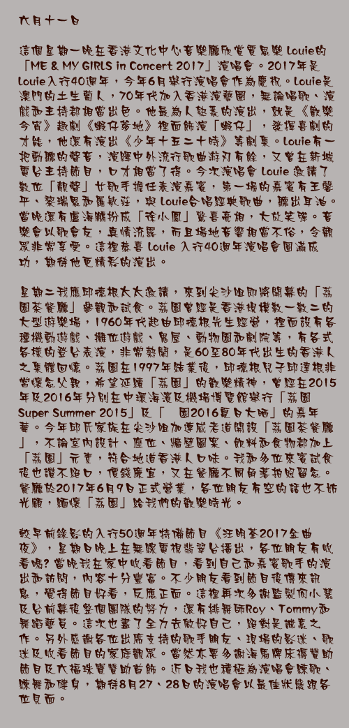 六月十一日

這個星期一晚在香港文化中心音樂廳欣賞賈思樂 Louie的「ME & MY GIRLS in Concert 2017」演唱會。2017年是 Louie入行40週年，今年6月舉行演唱會作為慶祝。Louie是澳門的土生葡人，70年代加入香港演藝圈，無論唱歌、演戲和主持都相當出色。他最為人熟悉的演出，就是《歡樂今宵》趣劇《蝦仔爹地》裡面飾演「蝦仔」，發揮喜劇的才能，他還有演出《少年十五二十時》等劇集。Louie有一把動聽的聲音，演繹中外流行歌曲游刃有餘，又曾在新城電台主持節目，口才相當了得。今次演唱會 Louie 邀請了數位「靚聲」女歌手擔任表演嘉賓，第一場的嘉賓有王馨平、黎瑞恩和羅敏莊，與 Louie合唱經典歌曲，聽出耳油。當晚還有盧海鵬扮成「徐小鳳」驚喜亮相，大放笑彈。音樂會以歌會友，真情流露，而且場地音響相當不俗，令觀眾非常享受。這裡恭喜 Louie 入行40週年演唱會圓滿成功，期待他更精彩的演出。

星期二我應邱德根太太邀請，來到尖沙咀即將開幕的「荔園茶餐廳」參觀和試食。荔園曾經是香港規模數一數二的大型遊樂場，1960年代起由邱德根先生經營，裡面設有各種機動遊戲、攤位遊戲、鬼屋、動物園和劇院等，有各式各樣的登台表演，非常熱鬧，是60至80年代出生的香港人之集體回憶。荔園在1997年結業後，邱德根兒子邱達根非常懷念父親，希望延續「荔園」的歡樂精神，曾經在2015年及2016年分別在中環海濱及機場博覽館舉行「荔園Super Summer 2015」及「茘園2016夏日大晒」的嘉年華。今年邱氏家族在尖沙咀加連威老道開設「荔園茶餐廳」，不論室內設計、座位、牆壁圖案、飲料和食物都加上「荔園」元素，符合地道香港人口味。我和多位來賓試食後也讚不絕口，價錢廉宜，又在餐廳不同角落拍照留念。餐廳於2017年6月9日正式營業，各位朋友有空的話也不妨光顧，緬懷「荔園」給我們的歡樂時光。

較早前錄影的入行50週年特備節目《汪明荃2017金曲夜》，星期日晚上在無線電視翡翠台播出，各位朋友有收看嗎? 當晚我在家中收看節目，看到自己和嘉賓歌手的演出和訪問，內容十分豐富。不少朋友看到節目後傳來訊息，覺得節目好看，反應正面。這裡再次多謝監製何小慧及台前幕後整個團隊的努力，還有排舞師Roy、Tommy和舞蹈藝員。這次也盡了全力去做好自己，絕對是誠意之作。另外感謝各位出席支持的歌手朋友、現場的影迷、歌迷及收看節目的家庭觀眾。當然亦要多謝海馬牌床褥贊助節目及六福珠寶贊助首飾。近日我也積極為演唱會練歌、練舞和健身，期待8月27、28日的演唱會以最佳狀態跟各位見面。