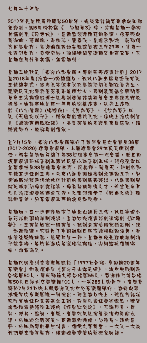 七月二十三日

2017年是無線電視開台50周年，很榮幸能夠客串參與兩部重頭劇。繼5月份拍攝《溏心風暴3》後，這個星期一參與拍攝劇集《誇世代》，感謝監製陳維冠的邀請，很高興與馬海倫、張繼聰、李佳芯、龔嘉欣、余德丞和冼灝英師傅等同事合作；馬海倫還說她在無線電視工作29年，才第一次跟我合作，感覺奇妙。拍攝時間緊湊卻又相當充實，下星期還有外景拍攝，相當期待。

星期三晚就是「香港八和會館‧粵劇新秀演出計劃」2017至2018年度(演期一)的開鑼日，我以八和主席身份欣賞及主持開幕式，出席嘉賓還有民政事務局局長劉江華先生、康樂及文化事務署署長李美嫦女士、粵劇發展基金顧問委員會主席楊偉誠博士及粵劇發展諮詢委員會主席陳志輝教授等。由於當晚是新一年度的開幕演出，故先上演例戲《八仙賀壽》(唱腔版)、《男加官》、《女加官》以及《天姬大送子》，繼承粵劇傳統文化。這晚上演的劇目是《瀟湘夜雨臨江驛》，喜見演員的表現愈來愈成熟，請繼續努力，做好粵劇傳承。

在7月15日，香港八和會館舉行了周年會員大會暨第38屆(2017-2020) 理事會選舉，上屆理事會29位成員順利連任。而在星期四召開了第38屆理事會第一次會議，並互相投票選出新任正副主席以及各小組正副主任。我很榮幸以全票連任第38屆理事會主席，阮兆輝、龍貫天、新劍郎和李龍亦連任副主席。未來八和會繼續粵劇承傳的工作，包括油麻地戲院場地伙伴計劃的粵劇新秀演出、八和粵劇學院及職訓局培訓課程等，培育台前幕後人才，希望更多有心人把這項藝術傳承下去。之後我接受了《戲曲之旅》雜誌的專訪，分享當選主席的抱負和使命。

星期四、五一連兩晚欣賞了由金山趙氏工坊，以及寧波小百花越劇團的越劇演出。星期四晚演出越劇清唱劇《紅樓夢》，主演是國家一級演員、越劇表演藝術家趙志剛、陳湜和謝進聯。它結合了中國越劇及西方清唱劇的特色，並由管弦樂隊伴奏，感覺耳目一新。星期五晚是經典越劇折子戲專場，各門各派的名家唱做俱佳，沿用經典傳統唱法，相當滿足。

星期六與廣州交響樂團綵排「1997大合唱- 慶回歸20周年音樂會」的表演曲目《萬水千山總是情》，跟中央歌劇院合唱團80人、華南師範大學合唱團55人、香港非凡美合唱團50人及廣州交響樂團100人，一共285人的合作。音樂會將於7月24日晚上假香港文化中心音樂廳舉行，期待與粵港優秀的音樂團隊一同演出。而星期日晚上，我終於能抽空欣賞由任白慈善基金主辦，白雪仙擔任藝術總監，陳寶珠和梅雪詩領銜主演的《蝶影紅梨記》，不論佈景、舞台、道具、編舞、音樂、音響效果及演員表現均是超水準。仙姐與全體演員一同謝幕的時候，心裡有一陣的感動，仙姐為粵劇畢生付出，備受大家尊重，一次又一次為我們帶來優秀製作，堪稱德藝雙馨的藝術家典範。