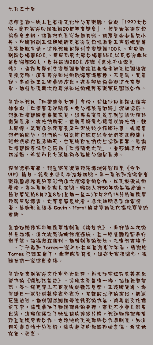 七月三十日

這個星期一晚上在香港文化中心音樂廳，參與「1997大合唱 - 慶祝香港回歸祖國20周年音樂會」，節目由香港友好協進會主辦，特區行政長官林鄭月娥、前廣東省省長朱小丹、中聯辦副主任殷曉靜及香港友好協進會主席戴德豐等嘉賓親臨支持。這晚我聯同廣州交響樂團100人、中央歌劇院合唱團80人、華南師範大學合唱團55人以及香港非凡美合唱團50人，合共超過280人演繹《萬水千山總是情》，指揮有廣州交響樂團音樂總監余隆老師及駐團指揮景煥老師，還有粵港兩地的歌唱家馮國棟、王慶爽、袁晨野、李洋和王志昕參與演出。很高興能夠參與這次音樂會，期待日後再次跟粵港兩地的優秀音樂家及團隊合作。

星期二我以「仁濟關愛大使」身份，前往沙田馬鞍山耀安邨參與「仁濟安老送關懷‧愛心福袋賀回歸」探訪活動。我和仁濟醫院董事局成員、出席嘉賓及義工到屋邨內探訪獨居長者，跟他們聊天，並親手將愛心福袋送給他們，獻上關懷。其實這些獨居長者平常比較少接觸社區，很需要我們的關心，我們的一句慰問已經可以令他們笑逐顏開；我們透過跟長者聊天，也更明白他們的生活和需要。感謝仁濟醫院委任自己成為「仁濟關愛大使」，並安排這次探訪活動，希望市民大眾能夠多點關心獨居長者。

探訪活動完畢，我在將軍澳電視廣播城錄影兩集《今日VIP》節目，接受主持人李浩林訪問。第一集我和演唱會音樂總監趙增熹分享我們這次演唱會的合作，以及對彼此的看法。第二集則是個人訪問，暢談入行50年的點點滴滴。節目暫定於8月7至8日(星期一至二)下午2時15分於無線電視翡翠台播出，大家要留意收看。這次訪問造型相當漂亮，感謝形象指導 Gavin、Marni 服裝贊助及六福珠寶贊助首飾。

星期四繼續客串無線電視劇集《誇世代》，進行第二次的外景拍攝，這次跟馬海倫飾演姊妹，在一間餐廳裡面進行對手戲。拍攝過程順利，期待劇集的面世。之後我跟楊千嬅、丁子高和 Torres一家三口在半島酒店下午茶，轉眼間 Torres 已經五歲了，非常醒目可愛，逗得大家很開心，祝願他們一家健康幸福。

星期日來到香港文化中心大劇院，再次欣賞任白慈善基金製作的《蝶影紅梨記》，這晚亦是最後一場，仙姐親自督師，每一場更穿上不同衣服與觀眾見面；主演陳寶珠、梅雪詩及一眾台前幕後盡心盡力，呈獻超水準的演出，觀眾反應熱烈。期待團隊繼續帶來精彩的作品，將粵劇文化傳承下去。隨後參加了歐陽佩珊的喪禮，當天不少藝人都有出席，現場還播放了她生前的演出片段。我和歐陽佩珊曾經在無線電視合作，也跟她的丈夫郭鋒合作過劇集，知道兩夫妻感情十分要好。痛失妻子的郭鋒神情哀傷，希望他保重、節哀。
