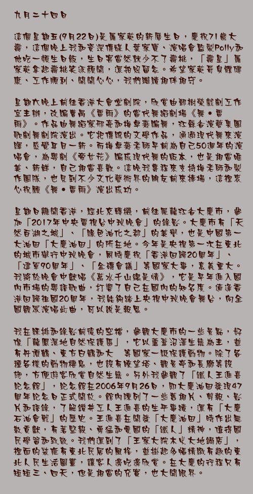 九月二十四日

這個星期五(9月22日)是羅家英的新曆生日，慶祝71歲大壽，這個晚上我和資深傳媒人葉家寶、演唱會監製Polly和他吃一頓生日飯，生日宴當然就少不了壽桃，「壽星」羅家英拿起壽桃笑逐顏開，還拍照留念。希望家英哥身體健康、工作順利、開開心心，我們繼續相伴相守。

星期六晚上前往香港大會堂劇院，欣賞由鄧樹榮戲劇工作室主辦，改編曹禺《雷雨》的當代舞蹈劇場《舞‧雷雨》。作品由舞蹈家邢亮和梅卓燕編舞，江蘇省演藝集團歌劇舞劇院演出。它把傳統的文學作品，通過現代舞來演繹，感覺耳目一新。而梅卓燕老師早前為自己50週年的演唱會，為粵劇《帝女花》編成現代舞的版本，也是相當唯美、新鮮，自己相當喜歡。這晚我專程來支持梅老師和製作團隊，也見到不少文化藝術界的朋友前來捧場，這裡衷心祝願《舞‧雷雨》演出成功。

星期日離開香港，經北京轉機，前往黑龍江省大慶市，參加「2017年中央電視台中秋晚會」的錄影。大慶市有「天然百湖之城」、「綠色油化之都」的美譽，也是中國第一大油田「大慶油田」的所在地。今年是央視第一次在東北的城市舉行中秋晚會，同時慶祝「香港回歸20周年」、「建軍90周年」、「金磚會議」等國家大事，意義重大。我將於晚會中獻唱《萬水千山總是情》，它是早年進入國內市場的粵語歌曲，打響了自己在國內的知名度。適逢香港回歸祖國20周年，我能夠踏上央視中秋晚會舞台，向全國觀眾演唱此曲，可以說是報恩。

我在綵排和錄影前後的空檔，參觀大慶市的一些景點，好像「龍鳳濕地自然保護區」，它以蘆葦沼澤生態為主，並有丹頂鶴、東方白鸛和大鴇等國家一級保護動物。除了各種各樣的動物棲息，也設有瞭望塔、觀景亭和長廊等設施，方便遊客欣賞自然生態。另外我參觀了「鐵人王進喜紀念館」，紀念館在2006年9月26日，即大慶油田發現47周年紀念日正式開放。館內陳列了一些舊相片、剪報、影片和語錄，了解鑽井工人王進喜的生平事蹟，還有「大慶石油會戰」的歷史。王進喜在開發「大慶油田」時作出無數貢獻，有著堅毅、勇猛和愛國的「鐵人」精神，值得國民學習和致敬。我們還到了「王家大院木火大地鍋店」，裡面的裝修有東北民居的風格，並掛起多幅精緻有趣的東北人民生活圖畫，讓客人邊吃邊欣賞。在大慶的行程只有短短三、四天，但是相當的充實，也大開眼界。