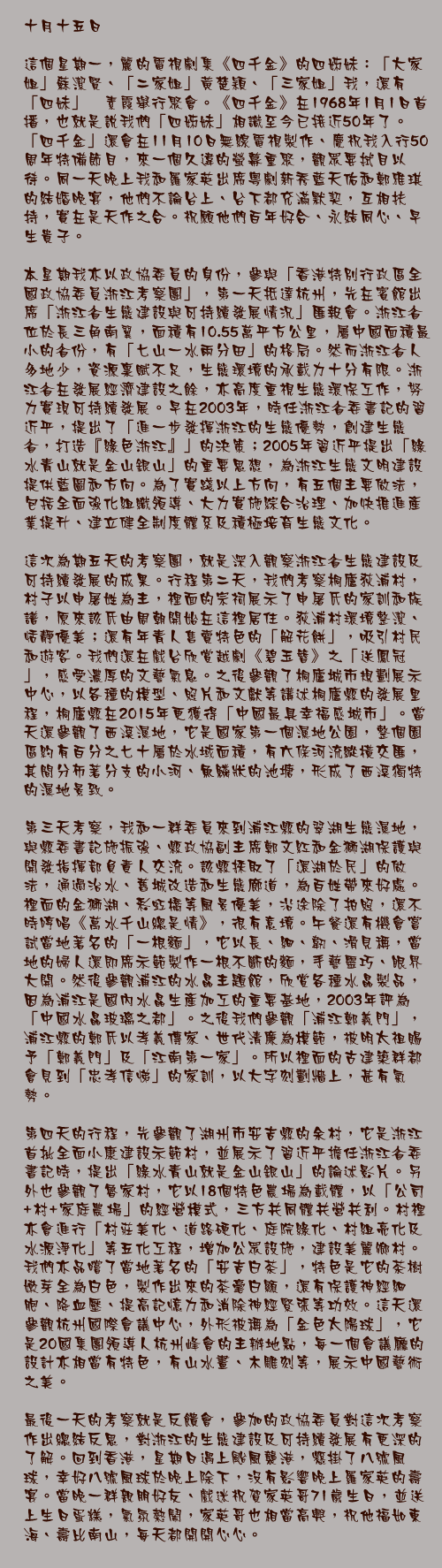 十月十五日

這個星期一，麗的電視劇集《四千金》的四姊妹：「大家姐」蘇潔賢、「二家姐」黃楚穎、「三家姐」我，還有「四妹」禤素霞舉行聚會。《四千金》在1968年1月1日首播，也就是說我們「四姊妹」相識至今已接近50年了。「四千金」還會在11月10日無線電視製作、慶祝我入行50周年特備節目，來一個久違的螢幕重聚，觀眾要拭目以待。同一天晚上我和羅家英出席粵劇新秀藍天佑和鄭雅琪的結婚晚宴，他們不論台上、台下都充滿默契，互相扶持，實在是天作之合。祝願他們百年好合、永結同心、早生貴子。

本星期我亦以政協委員的身份，參與「香港特別行政區全國政協委員浙江考察團」，第一天抵達杭州，先在賓館出席「浙江省生態建設與可持續發展情況」匯報會。浙江省位於長三角南翼，面積有10.55萬平方公里，屬中國面積最小的省份，有「七山一水兩分田」的格局。然而浙江省人多地少，資源稟賦不足，生態環境的承載力十分有限。浙江省在發展經濟建設之餘，亦高度重視生態環保工作，努力實現可持續發展。早在2003年，時任浙江省委書記的習近平，提出了「進一步發揮浙江的生態優勢，創建生態省，打造『綠色浙江』」的決策；2005年習近平提出「綠水青山就是金山銀山」的重要思想，為浙江生態文明建設提供藍圖和方向。為了實踐以上方向，有五個主要做法，包括全面強化組織領導、大力實施綜合治理、加快推進產業提升、建立健全制度體系及積極培育生態文化。

這次為期五天的考察團，就是深入觀察浙江省生態建設及可持續發展的成果。行程第二天，我們考察桐廬荻浦村，村子以申屠姓為主，裡面的宗祠展示了申屠氏的家訓和族譜，原來該氏由周朝開始在這裡居住。荻浦村環境整潔、恬靜優美；還有年青人售賣特色的「解花餅」，吸引村民和遊客。我們還在戲台欣賞越劇《碧玉簪》之「送鳳冠」，感受濃厚的文藝氣息。之後參觀了桐廬城市規劃展示中心，以各種的模型、照片和文獻等講述桐廬縣的發展里程，桐廬縣在2015年更獲得「中國最具幸福感城市」。當天還參觀了西溪濕地，它是國家第一個濕地公園，整個園區約有百分之七十屬於水域面積，有六條河流縱橫交匯，其間分佈著分支的小河、魚鱗狀的池塘，形成了西溪獨特的濕地景致。

第三天考察，我和一群委員來到浦江縣的翠湖生態濕地，與縣委書記施振強、縣政協副主席鄭文紅和金獅湖保護與開發指揮部負責人交流。該縣採取了「還湖於民」的做法，通過治水、舊城改造和生態廊道，為百姓帶來好處。裡面的金獅湖、彩虹橋等風景優美，沿途除了拍照，還不時哼唱《萬水千山總是情》，很有意境。午餐還有機會嘗試當地著名的「一根麵」，它以長、細、韌、滑見稱，當地的婦人還即席示範製作一根不斷的麵，手藝靈巧、眼界大開。然後參觀浦江的水晶主題館，欣賞各種水晶製品，因為浦江是國內水晶生產加工的重要基地，2003年評為「中國水晶玻璃之都」。之後我們參觀「浦江鄭義門」，浦江縣的鄭氏以孝義傳家、世代清廉為模範，被明太祖賜予「鄭義門」及「江南第一家」。所以裡面的古建築群都會見到「忠孝信悌」的家訓，以大字刻劃牆上，甚有氣勢。

第四天的行程，先參觀了湖州市安吉縣的余村，它是浙江首批全面小康建設示範村，並展示了習近平擔任浙江省委書記時，提出「綠水青山就是金山銀山」的論述影片。另外也參觀了魯家村，它以18個特色農場為載體，以「公司+村+家庭農場」的經營模式，三方共同體共營共利。村裡亦會進行「村莊美化、道路硬化、庭院綠化、村組亮化及水源淨化」等五化工程，增加公眾設施，建設美麗鄉村。我們亦品嚐了當地著名的「安吉白茶」，特色是它的茶樹嫩芽全為白色，製作出來的茶毫白顯，還有保護神經細胞、降血壓、提高記憶力和消除神經緊張等功效。這天還參觀杭州國際會議中心，外形被稱為「金色太陽球」，它是20國集團領導人杭州峰會的主辦地點，每一個會議廳的設計亦相當有特色，有山水畫、木雕刻等，展示中國藝術之美。

最後一天的考察就是反饋會，參加的政協委員對這次考察作出總結反思，對浙江的生態建設及可持續發展有更深的了解。回到香港，星期日遇上颱風襲港，懸掛了八號風球，幸好八號風球於晚上除下，沒有影響晚上羅家英的壽宴。當晚一群親朋好友、戲迷祝賀家英哥71歲生日，並送上生日蛋糕，氣氛熱鬧，家英哥也相當高興，祝他福如東海、壽比南山，每天都開開心心。