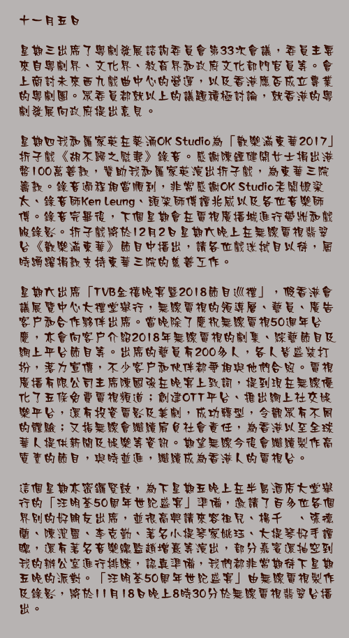 十一月五日

星期三出席了粵劇發展諮詢委員會第33次會議，委員主要來自粵劇界、文化界、教育界和政府文化部門官員等。會上商討未來西九戲曲中心的營運，以及香港應否成立專業的粵劇團。眾委員都就以上的議題積極討論，就香港的粵劇發展向政府提出意見。

星期四我和羅家英在葵涌OK Studio為「歡樂滿東華2017」折子戲《胡不歸之慰妻》錄音。感謝陳鍾健開女士捐出港幣100萬善款，贊助我和羅家英演出折子戲，為東華三院籌款。錄音過程相當順利，非常感謝OK Studio老闆娘梁太、錄音師Ken Leung、頭架師傅譚兆威以及各位音樂師傅。錄音完畢後，下個星期會在電視廣播城進行帶妝和戲服錄影。折子戲將於12月2日星期六晚上在無線電視翡翠台《歡樂滿東華》節目中播出，請各位戲迷拭目以待，屆時踴躍捐款支持東華三院的慈善工作。

星期六出席「TVB金禧晚宴暨2018節目巡禮」，假香港會議展覽中心大禮堂舉行，無線電視的領導層、藝員、廣告客戶和合作夥伴出席。當晚除了慶祝無線電視50週年台慶，亦會向客戶介紹2018年無線電視的劇集、綜藝節目及網上平台節目等。出席的藝員有200多人，各人皆盛裝打扮，落力宣傳，不少客戶和伙伴都爭相與他們合照。電視廣播有限公司主席陳國強在晚宴上致詞，提到現在無線優化了五條免費電視頻道；創建OTT平台、推出網上社交娛樂平台，還有投資電影及美劇，成功轉型，令觀眾有不同的體驗；又指無線會繼續肩負社會責任，為香港以至全球華人提供新聞及娛樂等資訊。期望無線今後會繼續製作高質素的節目，與時並進，繼續成為香港人的電視台。

這個星期亦密鑼緊鼓，為下星期五晚上在半島酒店大堂舉行的「汪明荃50周年世紀盛宴」準備，邀請了百多位各個界別的好朋友出席，並很高興請來容祖兒、楊千嬅、張德蘭、陳潔靈、李克勤、著名小提琴家姚珏、大提琴好手譚聰，還有著名音樂總監趙增熹等演出，部分嘉賓還抽空到我的辦公室進行排練，認真準備，我們都非常期待下星期五晚的派對。「汪明荃50周年世紀盛宴」由無線電視製作及錄影，將於11月18日晚上8時30分於無線電視翡翠台播出。