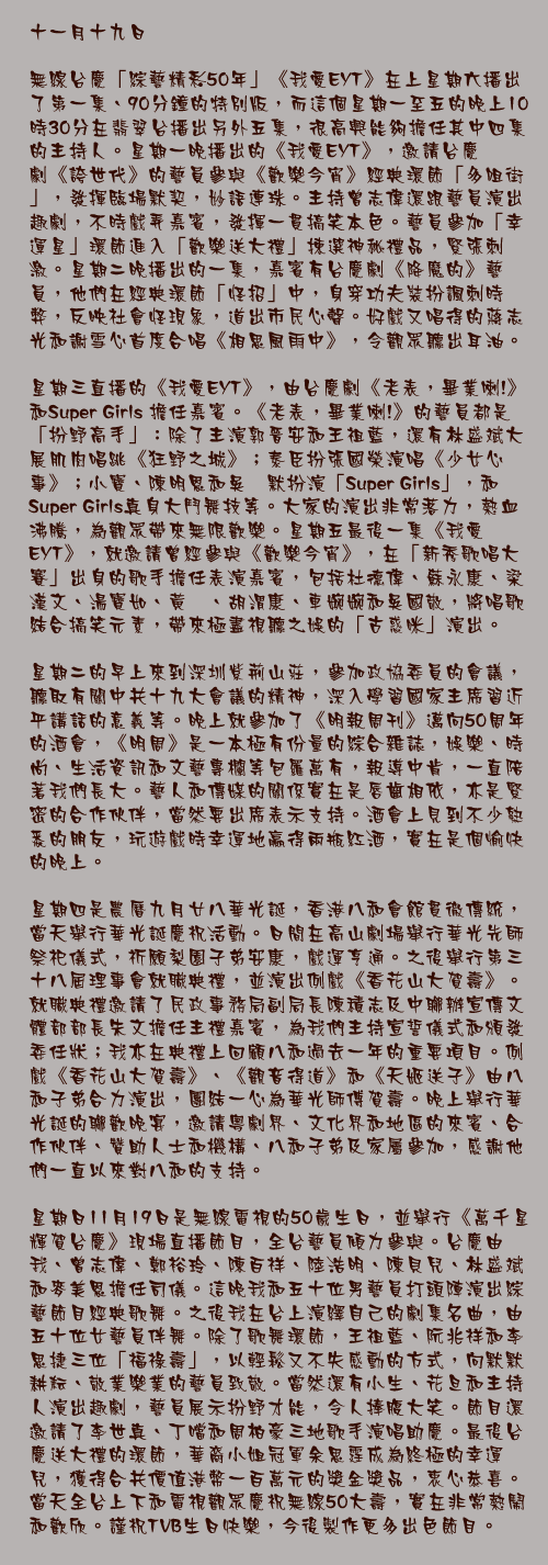 十一月十九日

無線台慶「綜藝精彩50年」《我愛EYT》在上星期六播出了第一集、90分鐘的特別版，而這個星期一至五的晚上10時30分在翡翠台播出另外五集，很高興能夠擔任其中四集的主持人。星期一晚播出的《我愛EYT》，邀請台慶劇《誇世代》的藝員參與《歡樂今宵》經典環節「多咀街」，發揮臨場默契，妙語連珠。主持曾志偉還跟藝員演出趣劇，不時戲弄嘉賓，發揮一貫搞笑本色。藝員參加「幸運星」環節進入「歡樂送大禮」揀選神秘禮品，緊張刺激。星期二晚播出的一集，嘉賓有台慶劇《降魔的》藝員，他們在經典環節「怪招」中，身穿功夫裝扮諷刺時弊，反映社會怪現象，道出市民心聲。好戲又唱得的蔣志光和謝雪心首度合唱《相思風雨中》，令觀眾聽出耳油。

星期三直播的《我愛EYT》，由台慶劇《老表，畢業喇!》和Super Girls 擔任嘉賓。《老表，畢業喇!》的藝員都是「扮野高手」：除了主演郭晉安和王祖藍，還有林盛斌大展肌肉唱跳《狂野之城》；泰臣扮張國榮演唱《少女心事》；小寶、陳明恩和吳沚默扮演「Super Girls」，和Super Girls真身大鬥舞技等。大家的演出非常落力，熱血沸騰，為觀眾帶來無限歡樂。星期五最後一集《我愛EYT》，就邀請曾經參與《歡樂今宵》，在「新秀歌唱大賽」出身的歌手擔任表演嘉賓，包括杜德偉、蘇永康、梁漢文、湯寶如、黃翊、胡渭康、車婉婉和吳國敬，將唱歌結合搞笑元素，帶來極盡視聽之娛的「古惑咪」演出。

星期二的早上來到深圳紫荊山莊，參加政協委員的會議，聽取有關中共十九大會議的精神，深入學習國家主席習近平講話的意義等。晚上就參加了《明報周刊》邁向50周年的酒會，《明周》是一本極有份量的綜合雜誌，娛樂、時尚、生活資訊和文藝專欄等包羅萬有，報導中肯，一直陪著我們長大。藝人和傳媒的關係實在是唇齒相依，亦是緊密的合作伙伴，當然要出席表示支持。酒會上見到不少熟悉的朋友，玩遊戲時幸運地贏得兩瓶紅酒，實在是個愉快的晚上。

星期四是農曆九月廿八華光誕，香港八和會館貫徹傳統，當天舉行華光誕慶祝活動。日間在高山劇場舉行華光先師祭祀儀式，祈願梨園子弟安康，戲運亨通。之後舉行第三十八屆理事會就職典禮，並演出例戲《香花山大賀壽》。就職典禮邀請了民政事務局副局長陳積志及中聯辦宣傳文體部部長朱文擔任主禮嘉賓，為我們主持宣誓儀式和頒發委任狀；我亦在典禮上回顧八和過去一年的重要項目。例戲《香花山大賀壽》、《觀音得道》和《天姬送子》由八和子弟合力演出，團結一心為華光師傅賀壽。晚上舉行華光誕的聯歡晚宴，邀請粵劇界、文化界和地區的來賓、合作伙伴、贊助人士和機構、八和子弟及家屬參加，感謝他們一直以來對八和的支持。

星期日11月19日是無線電視的50歲生日，並舉行《萬千星輝賀台慶》現場直播節目，全台藝員傾力參與。台慶由我、曾志偉、鄭裕玲、陳百祥、陸浩明、陳貝兒、林盛斌和麥美恩擔任司儀。這晚我和五十位男藝員打頭陣演出綜藝節目經典歌舞。之後我在台上演繹自己的劇集名曲，由五十位女藝員伴舞。除了歌舞環節，王祖藍、阮兆祥和李思捷三位「福祿壽」，以輕鬆又不失感動的方式，向默默耕耘、敬業樂業的藝員致敬。當然還有小生、花旦和主持人演出趣劇，藝員展示扮野才能，令人捧腹大笑。節目還邀請了李世真、丁噹和周柏豪三地歌手演唱助慶。最後台慶送大禮的環節，華裔小姐冠軍余思霆成為終極的幸運兒，獲得合共價值港幣一百萬元的獎金獎品，衷心恭喜。當天全台上下和電視觀眾慶祝無線50大壽，實在非常熱鬧和歡欣。謹祝TVB生日快樂，今後製作更多出色節目。