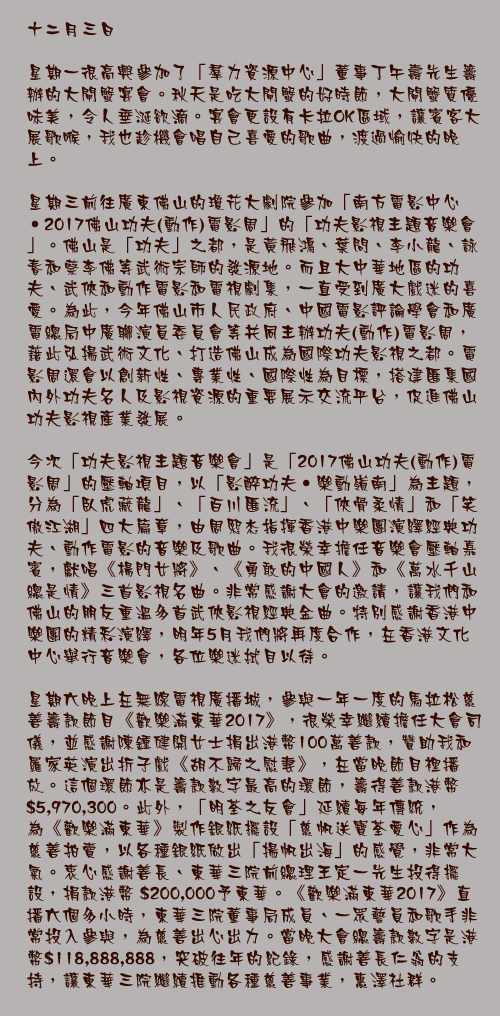 十二月三日

星期一很高興參加了「羣力資源中心」董事丁午壽先生籌辦的大閘蟹宴會。秋天是吃大閘蟹的好時節，大閘蟹質優味美，令人垂涎欲滴。宴會更設有卡拉OK區域，讓賓客大展歌喉，我也趁機會唱自己喜愛的歌曲，渡過愉快的晚上。

星期三前往廣東佛山的瓊花大劇院參加「南方電影中心‧2017佛山功夫(動作)電影周」的「功夫影視主題音樂會」。佛山是「功夫」之都，是黃飛鴻、葉問、李小龍、詠春和蔡李佛等武術宗師的發源地。而且大中華地區的功夫、武俠和動作電影和電視劇集，一直受到廣大戲迷的喜愛。為此，今年佛山市人民政府、中國電影評論學會和廣電總局中廣聯演員委員會等共同主辦功夫(動作)電影周，藉此弘揚武術文化、打造佛山成為國際功夫影視之都。電影周還會以創新性、專業性、國際性為目標，搭建匯集國內外功夫名人及影視資源的重要展示交流平台，促進佛山功夫影視產業發展。

今次「功夫影視主題音樂會」是「2017佛山功夫(動作)電影周」的壓軸項目，以「影醉功夫‧樂動嶺南」為主題，分為「臥虎藏龍」、「百川匯流」、「俠骨柔情」和「笑傲江湖」四大篇章，由周熙杰指揮香港中樂團演繹經典功夫、動作電影的音樂及歌曲。我很榮幸擔任音樂會壓軸嘉賓，獻唱《楊門女將》、《勇敢的中國人》和《萬水千山總是情》三首影視名曲。非常感謝大會的邀請，讓我們和佛山的朋友重溫多首武俠影視經典金曲。特別感謝香港中樂團的精彩演繹，明年5月我們將再度合作，在香港文化中心舉行音樂會，各位樂迷拭目以待。

星期六晚上在無線電視廣播城，參與一年一度的馬拉松慈善籌款節目《歡樂滿東華2017》，很榮幸繼續擔任大會司儀，並感謝陳鍾健開女士捐出港幣100萬善款，贊助我和羅家英演出折子戲《胡不歸之慰妻》，在當晚節目裡播放。這個環節亦是籌款數字最高的環節，籌得善款港幣$5,970,300。此外，「明荃之友會」延續每年傳統，為《歡樂滿東華》製作銀紙擺設「慈帆送寶荃愛心」作為慈善拍賣，以各種銀紙做出「揚帆出海」的感覺，非常大氣。衷心感謝善長、東華三院前總理王定一先生投得擺設，捐款港幣 $200,000予東華。《歡樂滿東華2017》直播六個多小時，東華三院董事局成員、一眾藝員和歌手非常投入參與，為慈善出心出力。當晚大會總籌款數字是港幣$118,888,888，突破往年的紀錄，感謝善長仁翁的支持，讓東華三院繼續推動各種慈善事業，惠澤社群。