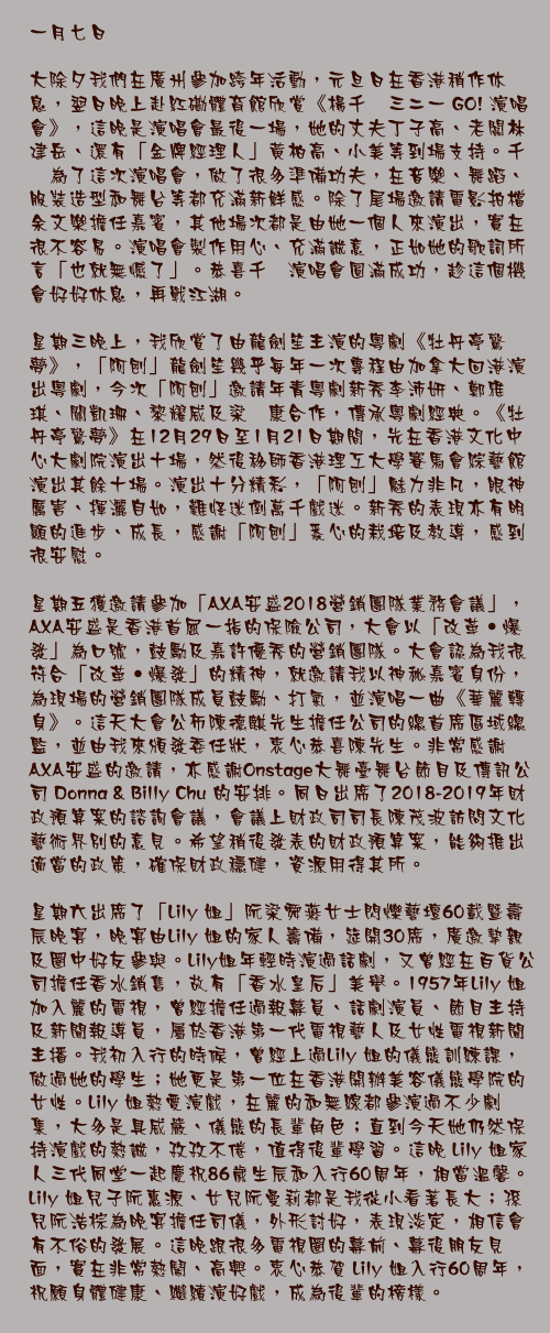 一月七日

大除夕我們在廣州參加跨年活動，元旦日在香港稍作休息，翌日晚上赴紅磡體育館欣賞《楊千嬅三二一 GO! 演唱會》，這晚是演唱會最後一場，她的丈夫丁子高、老闆林建岳、還有「金牌經理人」黃柏高、小美等到場支持。千嬅為了這次演唱會，做了很多準備功夫，在音樂、舞蹈、服裝造型和舞台等都充滿新鮮感。除了尾場邀請電影拍檔余文樂擔任嘉賓，其他場次都是由她一個人來演出，實在很不容易。演唱會製作用心、充滿誠意，正如她的歌詞所言「也就無憾了」。恭喜千嬅演唱會圓滿成功，趁這個機會好好休息，再戰江湖。

星期三晚上，我欣賞了由龍劍笙主演的粵劇《牡丹亭驚夢》，「阿刨」龍劍笙幾乎每年一次專程由加拿大回港演出粵劇，今次「阿刨」邀請年青粵劇新秀李沛妍、鄭雅琪、關凱珊、黎耀威及梁煒康合作，傳承粵劇經典。《牡丹亭驚夢》在12月29日至1月21日期間，先在香港文化中心大劇院演出十場，然後移師香港理工大學賽馬會綜藝館演出其餘十場。演出十分精彩，「阿刨」魅力非凡，眼神厲害、揮灑自如，難怪迷倒萬千戲迷。新秀的表現亦有明顯的進步、成長，感謝「阿刨」悉心的栽培及教導，感到很安慰。

星期五獲邀請參加「AXA安盛2018營銷團隊業務會議」，AXA安盛是香港首屈一指的保險公司，大會以「改革‧爆發」為口號，鼓勵及嘉許優秀的營銷團隊。大會認為我很符合「改革‧爆發」的精神，就邀請我以神秘嘉賓身份，為現場的營銷團隊成員鼓勵、打氣，並演唱一曲《華麗轉身》。這天大會公佈陳德麒先生擔任公司的總首席區域總監，並由我來頒發委任狀，衷心恭喜陳先生。非常感謝AXA安盛的邀請，亦感謝Onstage大舞臺舞台節目及傳訊公司 Donna & Billy Chu 的安排。同日出席了2018-2019年財政預算案的諮詢會議，會議上財政司司長陳茂波訪問文化藝術界別的意見。希望稍後發表的財政預算案，能夠推出適當的政策，確保財政穩健，資源用得其所。

星期六出席了「Lily 姐」阮梁舜燕女士閃爍藝壇60載暨壽辰晚宴，晚宴由Lily 姐的家人籌備，筵開30席，廣邀摯親及圈中好友參與。Lily姐年輕時演過話劇，又曾經在百貨公司擔任香水銷售，故有「香水皇后」美譽。1957年Lily 姐加入麗的電視，曾經擔任過報幕員、話劇演員、節目主持及新聞報導員，屬於香港第一代電視藝人及女性電視新聞主播。我初入行的時候，曾經上過Lily 姐的儀態訓練課，做過她的學生；她更是第一位在香港開辦美容儀態學院的女性。Lily 姐熱愛演戲，在麗的和無線都參演過不少劇集，大多是具威嚴、儀態的長輩角色；直到今天她仍然保持演戲的熱誠，孜孜不倦，值得後輩學習。這晚 Lily 姐家人三代同堂一起慶祝86歲生辰和入行60周年，相當溫馨。Lily 姐兒子阮惠源、女兒阮曼莉都是我從小看著長大；孫兒阮浩棕為晚宴擔任司儀，外形討好，表現淡定，相信會有不俗的發展。這晚跟很多電視圈的幕前、幕後朋友見面，實在非常熱鬧、高興。衷心恭賀 Lily 姐入行60周年，祝願身體健康、繼續演好戲，成為後輩的榜樣。