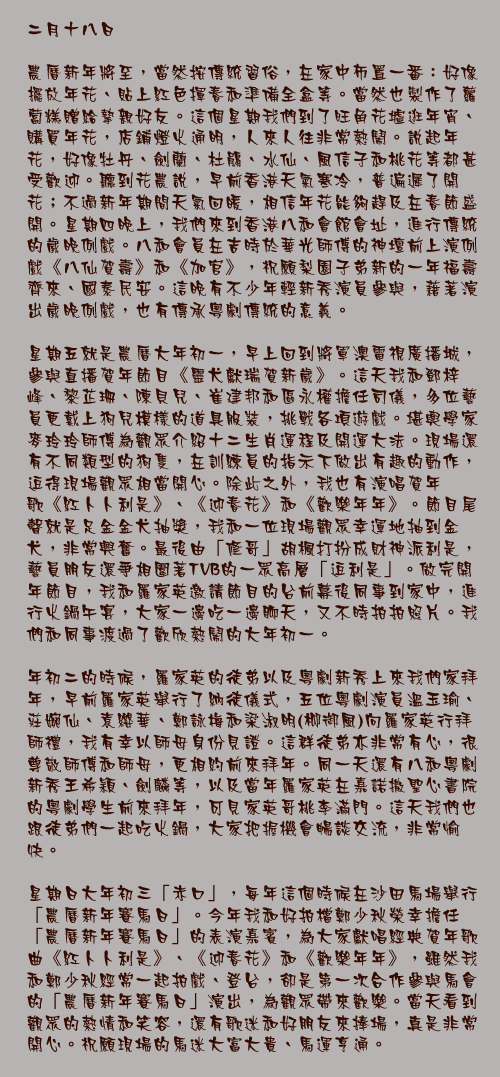 二月十八日

農曆新年將至，當然按傳統習俗，在家中佈置一番：好像擺放年花、貼上紅色揮春和準備全盒等。當然也製作了蘿蔔糕贈給摯親好友。這個星期我們到了旺角花墟逛年宵、購買年花，店鋪燈火通明，人來人往非常熱鬧。說起年花，好像牡丹、劍蘭、杜鵑、水仙、風信子和桃花等都甚受歡迎。聽到花農說，早前香港天氣寒冷，普遍遲了開花；不過新年期間天氣回暖，相信年花能夠趕及在春節盛開。星期四晚上，我們來到香港八和會館會址，進行傳統的歲晚例戲。八和會員在吉時於華光師傅的神壇前上演例戲《八仙賀壽》和《加官》，祝願梨園子弟新的一年福壽齊來、國泰民安。這晚有不少年輕新秀演員參與，藉著演出歲晚例戲，也有傳承粵劇傳統的意義。

星期五就是農曆大年初一，早上回到將軍澳電視廣播城，參與直播賀年節目《靈犬獻瑞賀新歲》。這天我和鄧梓峰、黎芷珊、陳貝兒、崔建邦和區永權擔任司儀，多位藝員更戴上狗兒模樣的道具服裝，挑戰各項遊戲。堪輿學家麥玲玲師傅為觀眾介紹十二生肖運程及開運大法。現場還有不同類型的狗隻，在訓練員的指示下做出有趣的動作，逗得現場觀眾相當開心。除此之外，我也有演唱賀年歌《紅卜卜利是》、《迎春花》和《歡樂年年》。節目尾聲就是足金金犬抽獎，我和一位現場觀眾幸運地抽到金犬，非常興奮。最後由「修哥」胡楓打扮成財神派利是，藝員朋友還爭相圍著TVB的一眾高層「逗利是」。做完開年節目，我和羅家英邀請節目的台前幕後同事到家中，進行火鍋午宴，大家一邊吃一邊聊天，又不時拍拍照片。我們和同事渡過了歡欣熱鬧的大年初一。

年初二的時候，羅家英的徒弟以及粵劇新秀上來我們家拜年，早前羅家英舉行了納徒儀式，五位粵劇演員溫玉瑜、莊婉仙、袁纓華、鄭詠梅和梁淑明(柳御風)向羅家英行拜師禮，我有幸以師母身份見證。這群徒弟亦非常有心，很尊敬師傅和師母，更相約前來拜年。同一天還有八和粵劇新秀王希穎、劍麟等，以及當年羅家英在嘉諾撒聖心書院的粵劇學生前來拜年，可見家英哥桃李滿門。這天我們也跟徒弟們一起吃火鍋，大家把握機會暢談交流，非常愉快。

星期日大年初三「赤口」，每年這個時候在沙田馬場舉行「農曆新年賽馬日」。今年我和好拍檔鄭少秋榮幸擔任「農曆新年賽馬日」的表演嘉賓，為大家獻唱經典賀年歌曲《紅卜卜利是》、《迎春花》和《歡樂年年》，雖然我和鄭少秋經常一起拍戲、登台，卻是第一次合作參與馬會的「農曆新年賽馬日」演出，為觀眾帶來歡樂。當天看到觀眾的熱情和笑容，還有歌迷和好朋友來捧場，真是非常開心。祝願現場的馬迷大富大貴、馬運亨通。