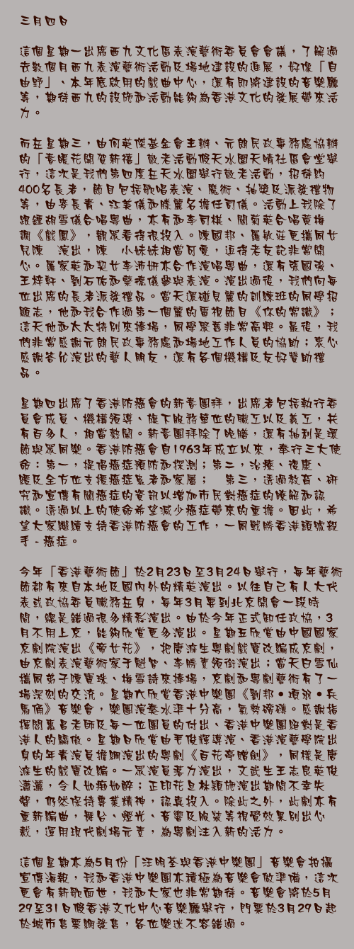 三月四日

這個星期一出席西九文化區表演藝術委員會會議，了解過去數個月西九表演藝術活動及場地建設的進展，好像「自由野」、本年底啟用的戲曲中心，還有即將建設的音樂廳等，期待西九的設施和活動能夠為香港文化的發展帶來活力。

而在星期三，由何英傑基金會主辦、元朗民政事務處協辦的「春暖花開賀新禧」敬老活動假天水圍天晴社區會堂舉行，這次是我們第四度在天水圍舉行敬老活動，招待約400名長者，節目包括歌唱表演、魔術、抽獎及派發禮物等，由麥長青、江美儀和滕麗名擔任司儀。活動上我除了跟鍾胡雪儀合唱粵曲，亦有和李司棋、關菊英合唱黃梅調《戲鳳》，觀眾看得很投入。陳國邦、羅敏莊更攜同女兒陳禛演出，陳禛小妹妹相當可愛，逗得老友記非常開心。羅家英和契女李沛妍亦合作演唱粵曲，還有張國強、王梓軒、劉石佑和蔡德儀參與表演。演出過後，我們向每位出席的長者派發禮品。當天還碰見麗的訓練班的同學招顯志，他和我合作過第一個麗的電視節目《你的常識》；這天他和太太特別來捧場，同學聚舊非常高興。最後，我們非常感謝元朗民政事務處和場地工作人員的協助；衷心感謝答允演出的藝人朋友，還有各個機構及友好贊助禮品。

星期四出席了香港防癌會的新春團拜，出席者包括執行委員會成員、機構領導、旗下服務單位的職工以及義工，共有百多人，相當熱鬧。新春團拜除了晚膳，還有抽利是環節與眾同樂。香港防癌會自1963年成立以來，奉行三大使命：第一，提倡癌症預防和探測；第二，治療、復康、紓緩及全方位支援癌症患者和家屬； 第三，透過教育、研究和宣傳有關癌症的資訊以增加市民對癌症的瞭解和認識。透過以上的使命希望減少癌症帶來的重擔。因此，希望大家繼續支持香港防癌會的工作，一同戰勝香港頭號殺手 - 癌症。

今年「香港藝術節」於2月23日至3月24日舉行，每年藝術節都有來自本地及國內外的精英演出。以往自己有人大代表或政協委員職務在身，每年3月要到北京開會一段時間，總是錯過很多精彩演出。由於今年正式卸任政協，3月不用上京，能夠欣賞更多演出。星期五欣賞由中國國家京劇院演出《帝女花》，把唐滌生粵劇戲寶改編成京劇，由京劇表演藝術家于魁智、李勝素領銜演出；當天白雪仙攜同弟子陳寶珠、梅雪詩來捧場，京劇和粵劇藝術有了一場深刻的交流。星期六欣賞香港中樂團《劉邦‧項羽‧兵馬俑》音樂會，樂團演奏水準十分高，氣勢磅礡。感謝指揮閻惠昌老師及每一位團員的付出、香港中樂團絕對是香港人的驕傲。星期日欣賞由毛俊輝導演、香港演藝學院出身的年青演員擔綱演出的粵劇《百花亭贈劍》，同樣是唐滌生的戲寶改編。一眾演員落力演出，文武生王志良英俊瀟灑，令人如痴如醉；正印花旦林穎施演出期間不幸失聲，仍然保持專業精神，認真投入。除此之外，此劇亦有重新編曲，舞台、燈光、音響及服裝等視覺效果別出心裁，運用現代劇場元素，為粵劇注入新的活力。

這個星期亦為5月份「汪明荃與香港中樂團」音樂會拍攝宣傳海報，我和香港中樂團亦積極為音樂會做準備，這次更會有新歌面世，我和大家也非常期待。音樂會將於5月29至31日假香港文化中心音樂廳舉行，門票於3月29日起於城市售票網發售，各位樂迷不容錯過。