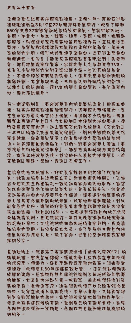 三月二十五日

這個星期三出席香港國際影視展，這個一年一度的亞洲影視旗艦活動在3月19至22日假灣仔會展舉行，吸引了超過850家來自37個國家和地區的公司參展，包括中國內地、美國、加拿大、日本、韓國、印度、泰國、法國、德國和英國等，向環球買家推廣當地最新影視作品。至於東道主香港，多家影視機構都設立展館或者舉行發佈會，發表未來的製作計劃，吸引伙伴和投資者參與。這天我主要參與兩個活動，首先是「邵氏兄弟國際影業有限公司」的發佈會，邵氏跟無線關係緊密，出席的藝人大多都來自TVB，亦有不少影視製作公司老闆出席支持。在邵氏的發佈會上，不僅介紹公司新簽約的藝人，還有未來電影和網劇的拍攝計劃，亦宣布與王晶、王祖藍及鄭丹瑞的公司合作，以擴大人脈及網絡，讓TVB 的藝人參與電影，甚至進軍內地，擴大演出機會。

另一個活動則是「香港演藝界內地發展協進會」的成立典禮，於香港國際影視展期間舉行。近年國內市場龐大，愈來愈多香港藝人希望北上發展，惟遇到不少的困難。而且國家主席習近平在｢十九大報告｣中提到內地與香港、澳門發展需緊密相連；加上國家文化部之前發表《文化部｢十三五｣時期文化產業發展規劃》，列明中國將改善文化產業結構，提高電影質量；還有粵港澳大灣區的發展機遇。在各種原因的推動下，我們一群香港演藝人籌組「香港演藝界內地發展協進會」，期望成為內地與港澳間的橋樑，促進三地演藝交流，並協助北上發展的港澳藝人，希望做到｢團結、幫助、跟進｣三項工作。 

在協會的成立典禮上，行政長官林鄭月娥拍攝了祝賀短片，她認為協會在現時成立是｢非常合適的時機｣，又指出今屆政府工作重點之一就是加強香港與內地合作，期望可以與演藝界坐下商討發展大計。會長成龍表示，協會希望加強香港與內地演藝界合作溝通，讓香港台前幕後的演藝人員有更多機會到內地發展，以實地學習和體驗。我以副會長的身份，聯同執行會長曾志偉在講辭中提及內協會成立的經過，就在2016年，一位香港剪接師在內地工作後未能獲得片酬，且更被毆打，事件反映香港和內地演藝界缺乏對口單位；之後我們拜訪過內地的有關部門，成為籌組協會的契機。而協會成立之後，為了更有效支援在內地發展的香港演藝人員，除了香港，也會北京和橫店設立聯絡辦公室。

星期四晚上，我出席了香港新浪微博「微博之夜2017」的頒獎典禮，當晚星光熠熠，獲獎的藝人或作品在去年微博的活躍度、傳播力、提及度和搜尋度都相當高。我很榮幸獲頒發「微博藝人50年輝煌成就大獎」，這是我首個網絡媒體的獎項。感謝網絡世界讓我接觸到不同地域和年齡層的觀眾，尤其是內地和年青一代觀眾，通過微博接收我最新的資訊，並增進交流。現在我的微博戶口已經有90多萬粉絲，大家在微博上真誠交流，不單止有趣，又能夠掌握到更多觀眾朋友的想法。當然我希望各位善用網絡平台，發表多點具建設性的言論，並對自己的言論負責任。最後多謝新浪微博和一眾網友，多謝你們喜歡和關注最真誠的汪明荃。