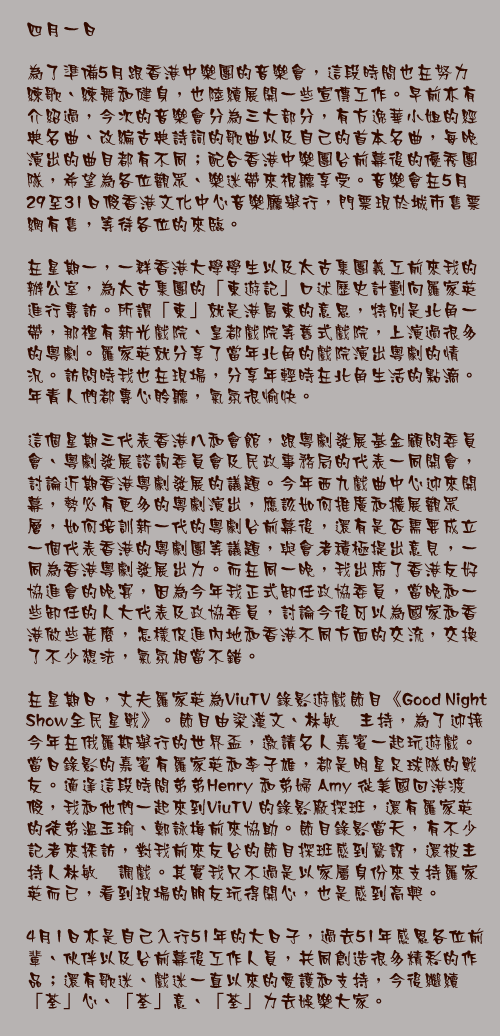 四月一日

為了準備5月跟香港中樂團的音樂會，這段時間也在努力練歌、練舞和健身，也陸續展開一些宣傳工作。早前亦有介紹過，今次的音樂會分為三大部分，有方逸華小姐的經典名曲、改編古典詩詞的歌曲以及自己的首本名曲，每晚演出的曲目都有不同；配合香港中樂團台前幕後的優秀團隊，希望為各位觀眾、樂迷帶來視聽享受。音樂會在5月29至31日假香港文化中心音樂廳舉行，門票現於城市售票網有售，等待各位的來臨。

在星期一，一群香港大學學生以及太古集團義工前來我的辦公室，為太古集團的「東遊記」口述歷史計劃向羅家英進行專訪。所謂「東」就是港島東的意思，特別是北角一帶，那裡有新光戲院、皇都戲院等舊式戲院，上演過很多的粵劇。羅家英就分享了當年北角的戲院演出粵劇的情況。訪問時我也在現場，分享年輕時在北角生活的點滴。年青人們都專心聆聽，氣氛很愉快。

這個星期三代表香港八和會館，跟粵劇發展基金顧問委員會、粵劇發展諮詢委員會及民政事務局的代表一同開會，討論近期香港粵劇發展的議題。今年西九戲曲中心迎來開幕，勢必有更多的粵劇演出，應該如何推廣和擴展觀眾層，如何培訓新一代的粵劇台前幕後，還有是否需要成立一個代表香港的粵劇團等議題，與會者積極提出意見，一同為香港粵劇發展出力。而在同一晚，我出席了香港友好協進會的晚宴，因為今年我正式卸任政協委員，當晚和一些卸任的人大代表及政協委員，討論今後可以為國家和香港做些甚麼，怎樣促進內地和香港不同方面的交流，交換了不少想法，氣氛相當不錯。

在星期日，丈夫羅家英為ViuTV 錄影遊戲節目《Good Night Show全民星戰》。節目由梁漢文、林敏驄主持，為了迎接今年在俄羅斯舉行的世界盃，邀請名人嘉賓一起玩遊戲。當日錄影的嘉賓有羅家英和李子雄，都是明星足球隊的戰友。適逢這段時間弟弟Henry 和弟婦 Amy 從美國回港渡假，我和他們一起來到ViuTV 的錄影廠探班，還有羅家英的徒弟溫玉瑜、鄭詠梅前來協助。節目錄影當天，有不少記者來採訪，對我前來友台的節目探班感到驚訝，還被主持人林敏驄調戲。其實我只不過是以家屬身份來支持羅家英而已，看到現場的朋友玩得開心，也是感到高興。

4月1日亦是自己入行51年的大日子，過去51年感恩各位前輩、伙伴以及台前幕後工作人員，共同創造很多精彩的作品；還有歌迷、戲迷一直以來的愛護和支持，今後繼續「荃」心、「荃」意、「荃」力去娛樂大家。
