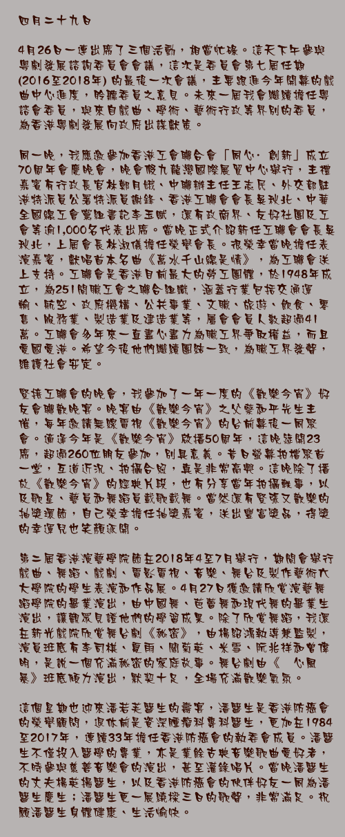 四月二十九日

4月26日一連出席了三個活動，相當忙碌。這天下午參與粵劇發展諮詢委員會會議，這次是委員會第七屆任期 (2016至2018年) 的最後一次會議，主要跟進今年開幕的戲曲中心進度，聆聽委員之意見。未來一屆我會繼續擔任粵諮會委員，與來自戲曲、學術、藝術行政等界別的委員，為香港粵劇發展向政府出謀獻策。

同一晚，我應邀參加香港工會聯合會「同心·創新」成立70周年會慶晚會，晚會假九龍灣國際展貿中心舉行，主禮嘉賓有行政長官林鄭月娥、中聯辦主任王志民、外交部駐港特派員公署特派員謝鋒、香港工聯會會長吳秋北、中華全國總工會黨組書記李玉賦，還有政商界、友好社團及工會等逾1,000名代表出席。當晚正式介紹新任工聯會會長吳秋北，上屆會長林淑儀擔任榮譽會長。很榮幸當晚擔任表演嘉賓，獻唱首本名曲《萬水千山總是情》，為工聯會送上支持。工聯會是香港目前最大的勞工團體，於1948年成立，為251間職工會之聯合組織，涵蓋行業包括交通運輸、航空、政府機構、公共事業、文職、旅遊、飲食、零售、服務業、製造業及建造業等，屬會會員人數超過41萬。工聯會多年來一直盡心盡力為職工界爭取權益，而且愛國愛港。希望今後他們繼續團結一致，為職工界發聲，維護社會安定。

緊接工聯會的晚會，我參加了一年一度的《歡樂今宵》好友會聯歡晚宴。晚宴由《歡樂今宵》之父蔡和平先生主催，每年邀請無線電視《歡樂今宵》的台前幕後一同聚會。適逢今年是《歡樂今宵》啟播50周年，這晚筵開23席，超過260位朋友參加，別具意義。昔日螢幕拍檔聚首一堂，互道近況、拍攝合照，真是非常高興。這晚除了播放《歡樂今宵》的經典片段，也有分享當年拍攝軼事，以及歌星、藝員和舞蹈員載歌載舞。當然還有緊張又歡樂的抽獎環節，自己榮幸擔任抽獎嘉賓，送出豐富獎品，得獎的幸運兒也笑顏逐開。

第二屆香港演藝學院節在2018年4至7月舉行，期間會舉行戲曲、舞蹈、戲劇、電影電視、音樂、舞台及製作藝術六大學院的學生表演和作品展。4月27日獲邀請欣賞演藝舞蹈學院的畢業演出，由中國舞、芭蕾舞和現代舞的畢業生演出，讓觀眾見證他們的學習成果。除了欣賞舞蹈，我還在新光戲院欣賞舞台劇《秘密》，由楊紹鴻執導兼監製，演員班底有李司棋、夏雨、關菊英、米雪、阮兆祥和曾偉明，是說一個充滿秘密的家庭故事。舞台劇由《溏心風暴》班底傾力演出，默契十足，全場充滿歡樂氣氛。

這個星期也迎來潘若芙醫生的壽宴，潘醫生是香港防癌會的榮譽顧問，退休前是資深腫瘤科專科醫生，更加在1984至2017年，連續33年擔任香港防癌會的執委會成員。潘醫生不僅投入醫學的專業，亦是業餘古典音樂歌曲愛好者，不時參與慈善音樂會的演出，甚至灌錄唱片。當晚潘醫生的丈夫楊英揚醫生，以及香港防癌會的伙伴好友一同為潘醫生慶生；潘醫生更一展繞樑三日的歌聲，非常滿足。祝願潘醫生身體健康、生活愉快。