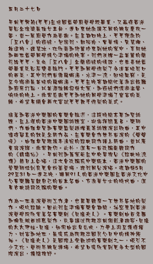 五月二十七日

早前毛舜筠(毛毛)在法國藍帶廚藝學校畢業，又贏得香港電影金像獎最佳女主角，連日來她邀請不同的朋友慶祝一番，並一展廚藝作為答謝。在星期四晚上，毛毛便邀約「至八會」的姊妹，包括我、鄭裕玲、曾華倩、朱慧珊、林建明、鍾慧冰、江欣燕和施麗珍來到她的家中，享用她和兩位藍帶同學精心準備的晚宴。我們送贈一盆美麗的蘭花給毛毛，象徵「至八會」金蘭姊妹的情誼，也恭喜她藍帶畢業及影后雙喜臨門。毛毛和同學炮製了多道美味可口的西菜，其中我們首推龍蝦湯，水準一流，回味無窮，是至今喝過最美味的龍蝦湯。毛毛在晚宴期間忙著進出飯廳和廚房打點，以美酒佳餚招待大家，和姊妹們渡過溫馨、愉快的晚上。非常感謝毛毛和她的同學準備了豐富的菜餚，希望有機會再次嘗試毛毛親手炮製的菜式。

隨著和香港中樂團的音樂會臨近，這段時間亦要加緊排練，在上環的香港中樂團排練室，與指揮閻惠昌，樂師們、作曲伍卓賢和音樂監製趙增熹等排練演出歌曲，其中值得留意的就是全新作品、在音樂會作世界首演的《聲聲慢》，由伍卓賢根據李清照的經典詞作譜上新曲，並以廣東話演繹，非常親切。此外，還有一首改編秦觀詞作的《鵲橋仙》，早前我和羅家英在中央電視台《經典咏流傳》節目上合唱，這次會改編成中樂版本，香港中樂團的管樂師任釗良更會粉墨登場，跟我同台演唱。很期待5月29至31日一連三晚，聯同91人的香港中樂團在香港文化中心音樂廳呈獻自己的首本名曲、方逸華女士的時代曲，還有古典詩詞改編的樂曲。

作為一位表演藝術工作者，也需要觀摩一下世界各地的製作，吸收經驗。因此我在準備音樂會期間，抽空來到香港演藝學院欣賞著名音樂劇《貝隆夫人》。音樂劇由百老匯和倫敦城西班底製作，故事講述阿根廷前獨裁者胡安・貝隆的太太伊娃・貝隆，如何由出身悲微，力爭上游至獲得權力、財富和地位，最後成為阿根廷國民心目中的精神領袖。《貝隆夫人》是國際上受歡迎的音樂劇之一，吸引不少文化、藝術界朋友捧場，希望日後欣賞到更多大型的國際演出，擴闊視野。
