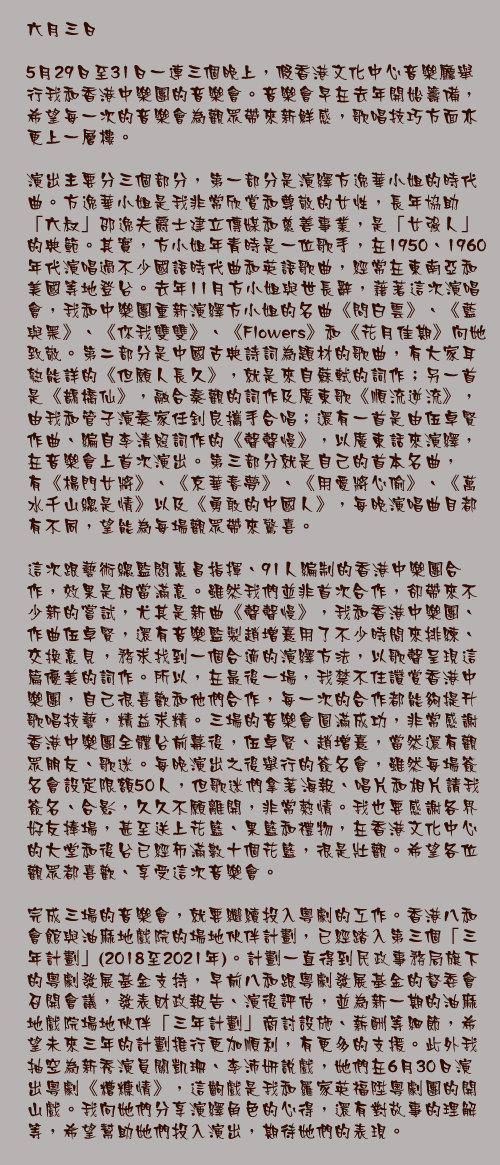 六月三日

5月29日至31日一連三個晚上，假香港文化中心音樂廳舉行我和香港中樂團的音樂會。音樂會早在去年開始籌備，希望每一次的音樂會為觀眾帶來新鮮感，歌唱技巧方面亦更上一層樓。

演出主要分三個部分，第一部分是演繹方逸華小姐的時代曲。方逸華小姐是我非常欣賞和尊敬的女性，長年協助「六叔」邵逸夫爵士建立傳媒和慈善事業，是「女強人」的典範。其實，方小姐年青時是一位歌手，在1950、1960年代演唱過不少國語時代曲和英語歌曲，經常在東南亞和美國等地登台。去年11月方小姐與世長辭，藉著這次演唱會，我和中樂團重新演繹方小姐的名曲《問白雲》、《藍與黑》、《你我雙雙》、《Flowers》和《花月佳期》向她致敬。第二部分是中國古典詩詞為題材的歌曲，有大家耳熟能詳的《但願人長久》，就是來自蘇軾的詞作；另一首是《鵲橋仙》，融合秦觀的詞作及廣東歌《順流逆流》，由我和管子演奏家任釗良攜手合唱；還有一首是由伍卓賢作曲、編自李清照詞作的《聲聲慢》，以廣東話來演繹，在音樂會上首次演出。第三部分就是自己的首本名曲，有《楊門女將》、《京華春夢》、《用愛將心偷》、《萬水千山總是情》以及《勇敢的中國人》，每晚演唱曲目都有不同，望能為每場觀眾帶來驚喜。

這次跟藝術總監閻惠昌指揮、91人編制的香港中樂團合作，效果是相當滿意。雖然我們並非首次合作，卻帶來不少新的嘗試，尤其是新曲《聲聲慢》，我和香港中樂團、作曲伍卓賢，還有音樂監製趙增熹用了不少時間來排練、交換意見，務求找到一個合適的演繹方法，以歌聲呈現這篇優美的詞作。所以，在最後一場，我禁不住讚賞香港中樂團，自己很喜歡和他們合作，每一次的合作都能夠提升歌唱技藝，精益求精。三場的音樂會圓滿成功，非常感謝香港中樂團全體台前幕後，伍卓賢、趙增熹，當然還有觀眾朋友、歌迷。每晚演出之後舉行的簽名會，雖然每場簽名會設定限額50人，但歌迷們拿著海報、唱片和相片請我簽名、合影，久久不願離開，非常熱情。我也要感謝各界好友捧場，甚至送上花籃、果籃和禮物，在香港文化中心的大堂和後台已經佈滿數十個花籃，很是壯觀。希望各位觀眾都喜歡、享受這次音樂會。

完成三場的音樂會，就要繼續投入粵劇的工作。香港八和會館與油麻地戲院的場地伙伴計劃，已經踏入第三個「三年計劃」(2018至2021年)。計劃一直得到民政事務局旗下的粵劇發展基金支持，早前八和跟粵劇發展基金的督委會召開會議，發表財政報告、演後評估，並為新一期的油麻地戲院場地伙伴「三年計劃」商討設施、薪酬等細節，希望未來三年的計劃推行更加順利，有更多的支援。此外我抽空為新秀演員關凱珊、李沛妍說戲，她們在6月30日演出粵劇《糟糠情》，這齣戲是我和羅家英福陞粵劇團的開山戲。我向她們分享演繹角色的心得，還有對故事的理解等，希望幫助她們投入演出，期待她們的表現。