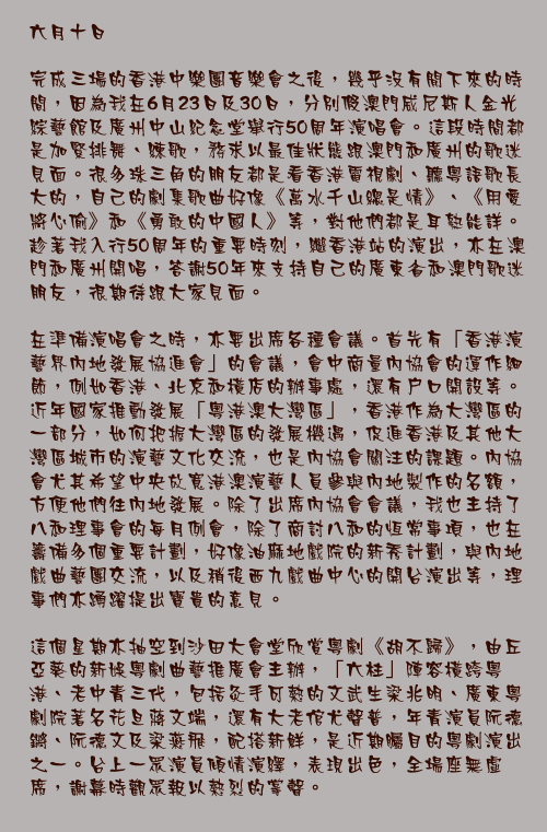 六月十日

完成三場的香港中樂團音樂會之後，幾乎沒有閒下來的時間，因為我在6月23日及30日，分別假澳門威尼斯人金光綜藝館及廣州中山紀念堂舉行50周年演唱會。這段時間都是加緊排舞、練歌，務求以最佳狀態跟澳門和廣州的歌迷見面。很多珠三角的朋友都是看香港電視劇、聽粵語歌長大的，自己的劇集歌曲好像《萬水千山總是情》、《用愛將心偷》和《勇敢的中國人》等，對他們都是耳熟能詳。趁著我入行50周年的重要時刻，繼香港站的演出，亦在澳門和廣州開唱，答謝50年來支持自己的廣東省和澳門歌迷朋友，很期待跟大家見面。

在準備演唱會之時，亦要出席各種會議。首先有「香港演藝界內地發展協進會」的會議，會中商量內協會的運作細節，例如香港、北京和橫店的辦事處，還有戶口開設等。近年國家推動發展「粵港澳大灣區」，香港作為大灣區的一部分，如何把握大灣區的發展機遇，促進香港及其他大灣區城市的演藝文化交流，也是內協會關注的課題。內協會尤其希望中央放寬港澳演藝人員參與內地製作的名額，方便他們往內地發展。除了出席內協會會議，我也主持了八和理事會的每月例會，除了商討八和的恆常事項，也在籌備多個重要計劃，好像油麻地戲院的新秀計劃，與內地戲曲藝團交流，以及稍後西九戲曲中心的開台演出等，理事們亦踴躍提出寶貴的意見。

這個星期亦抽空到沙田大會堂欣賞粵劇《胡不歸》，由丘亞葵的新娛粵劇曲藝推廣會主辦，「六柱」陣容橫跨粵港、老中青三代，包括灸手可熱的文武生梁兆明、廣東粵劇院著名花旦蔣文端，還有大老倌尤聲普，年青演員阮德鏘、阮德文及梁燕飛，配搭新鮮，是近期矚目的粵劇演出之一。台上一眾演員傾情演繹，表現出色，全場座無虛席，謝幕時觀眾報以熱烈的掌聲。